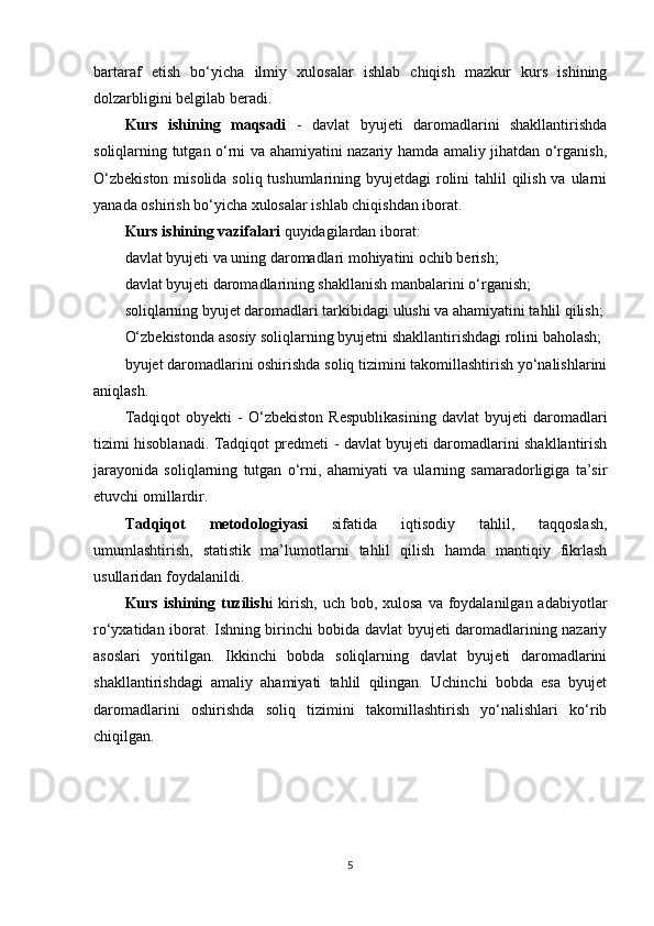 bartaraf   etish   bo‘yicha   ilmiy   xulosalar   ishlab   chiqish   mazkur   kurs   ishining
dolzarbligini belgilab beradi.
Kurs   ishining   maqsadi   -   davlat   byujeti   daromadlarini   shakllantirishda
soliqlarning tutgan o‘rni va ahamiyatini nazariy hamda amaliy jihatdan o‘rganish,
O‘zbekiston  misolida soliq tushumlarining byujetdagi rolini tahlil qilish va ularni
yanada oshirish bo‘yicha xulosalar ishlab chiqishdan iborat.
Kurs ishining vazifalari  quyidagilardan iborat:
davlat byujeti va uning daromadlari mohiyatini ochib berish;
davlat byujeti daromadlarining shakllanish manbalarini o‘rganish;
soliqlarning byujet daromadlari tarkibidagi ulushi va ahamiyatini tahlil qilish;
O‘zbekistonda asosiy soliqlarning byujetni shakllantirishdagi rolini baholash;
byujet daromadlarini oshirishda soliq tizimini takomillashtirish yo‘nalishlarini
aniqlash.
Tadqiqot   obyekti   -   O‘zbekiston   Respublikasining   davlat   byujeti   daromadlari
tizimi hisoblanadi.   Tadqiqot predmeti   - davlat byujeti daromadlarini shakllantirish
jarayonida   soliqlarning   tutgan   o‘rni,   ahamiyati   va   ularning   samaradorligiga   ta’sir
etuvchi omillardir.
Tadqiqot   metodologiyasi   sifatida   iqtisodiy   tahlil,   taqqoslash,
umumlashtirish,   statistik   ma’lumotlarni   tahlil   qilish   hamda   mantiqiy   fikrlash
usullaridan foydalanildi.
Kurs ishining tuzilish i  kirish,  uch bob, xulosa va  foydalanilgan adabiyotlar
ro‘yxatidan iborat. Ishning birinchi bobida davlat byujeti daromadlarining nazariy
asoslari   yoritilgan.   Ikkinchi   bobda   soliqlarning   davlat   byujeti   daromadlarini
shakllantirishdagi   amaliy   ahamiyati   tahlil   qilingan.   Uchinchi   bobda   esa   byujet
daromadlarini   oshirishda   soliq   tizimini   takomillashtirish   yo‘nalishlari   ko‘rib
chiqilgan.
5 