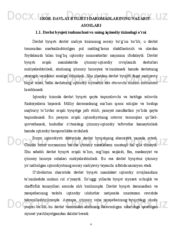 I BOB. DAVLAT BYUJETI DAROMADLARINING NAZARIY
ASOSLARI
1.1. Davlat byujeti tushunchasi va uning iqtisodiy tizimdagi o’rni
Davlat   byujeti   davlat   moliya   tizimining   asosiy   bo‘g‘ini   bo‘lib,   u   davlat
tomonidan   markazlashtirilgan   pul   mablag‘larini   shakllantirish   va   ulardan
foydalanish   bilan   bog‘liq   iqtisodiy   munosabatlar   majmuini   ifodalaydi.   Davlat
byujeti   orqali   mamlakatda   ijtimoiy-iqtisodiy   rivojlanish   dasturlari
moliyalashtiriladi,   aholining   ijtimoiy   himoyasi   ta’minlanadi   hamda   davlatning
strategik  vazifalari   amalga  oshiriladi.  Shu  jihatdan   davlat   byujeti   faqat   moliyaviy
hujjat emas, balki davlatning iqtisodiy siyosatini  aks ettiruvchi muhim instrument
hisoblanadi.
Iqtisodiy   tizimda   davlat   byujeti   qayta   taqsimlovchi   va   tartibga   soluvchi
funksiyalarni   bajaradi.   Milliy   daromadning   ma’lum   qismi   soliqlar   va   boshqa
majburiy   to‘lovlar   orqali   byujetga   jalb   etilib,   jamiyat   manfaatlari   yo‘lida   qayta
taqsimlanadi.   Bu   jarayon   orqali   iqtisodiyotning   ustuvor   tarmoqlari   qo‘llab-
quvvatlanadi,   hududlar   o‘rtasidagi   ijtimoiy-iqtisodiy   tafovutlar   kamaytiriladi
hamda iqtisodiy barqarorlikka erishiladi.
Bozor   iqtisodiyoti   sharoitida   davlat   byujetining   ahamiyati   yanada   ortadi.
Chunki   bozor   mexanizmi   barcha   ijtimoiy   masalalarni   mustaqil   hal   qila   olmaydi.
Shu   sababli   davlat   byujeti   orqali   ta’lim,   sog‘liqni   saqlash,   fan,   madaniyat   va
ijtimoiy   himoya   sohalari   moliyalashtiriladi.   Bu   esa   davlat   byujetini   ijtimoiy
yo‘naltirilgan iqtisodiyotning asosiy moliyaviy tayanchi sifatida namoyon etadi.
O‘zbekiston   sharoitida   davlat   byujeti   mamlakat   iqtisodiy   rivojlanishini
ta’minlashda   muhim   rol   o‘ynaydi.   So‘nggi   yillarda   byujet   siyosati   ochiqlik   va
shaffoflik   tamoyillari   asosida   olib   borilmoqda.   Davlat   byujeti   daromadlari   va
xarajatlarining   tarkibi   iqtisodiy   islohotlar   natijasida   muntazam   ravishda
takomillashtirilmoqda.   Ayniqsa,   ijtimoiy   soha   xarajatlarining   byujetdagi   ulushi
yuqori   bo‘lib,   bu   davlat   tomonidan   aholining   farovonligini   oshirishga   qaratilgan
siyosat yuritilayotganidan dalolat beradi.
6 