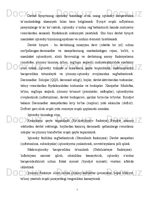 Davlat   byujetining   iqtisodiy   tizimdagi   o‘rni   uning   iqtisodiy   barqarorlikni
ta’minlashdagi   ahamiyati   bilan   ham   belgilanadi.   Byujet   orqali   inflyatsion
jarayonlarga   ta’sir   ko‘rsatish,   iqtisodiy   o‘sishni   rag‘batlantirish   hamda   moliyaviy
resurslardan   samarali   foydalanish   imkoniyati   yaratiladi.   Shu   bois   davlat   byujeti
mamlakat iqtisodiy tizimining ajralmas va muhim elementi hisoblanadi.
Davlat   byujeti   -   bu   davlatning   muayyan   davr   (odatda   bir   yil)   uchun
mo'ljallangan   daromadlar   va   xarajatlarining   markazlashgan   rejasi,   bo'lib,   u
mamlakat   iqtisodiyoti,   aholi   farovonligi   va   davlatning   asosiy   funksiyalarini
(mudofaa,   ijtimoiy   himoya,   ta'lim,   sog'liqni   saqlash)   moliyalashtirishda   markaziy
o'rin   tutadi;   iqtisodiy   tizimda   u   resurslarni   qayta   taqsimlaydi,   makroiqtisodiy
barqarorlikni   ta'minlaydi   va   ijtimoiy-iqtisodiy   rivojlanishni   rag'batlantiradi.
Daromadlar:   Soliqlar (QQS, daromad solig'i), bojlar, davlat aktivlaridan tushumlar,
tabiiy   resurslardan   foydalanishdan   tushumlar   va   boshqalar.   Xarajatlar:   Mudofaa,
ta'lim,   sog'liqni   saqlash,   ijtimoiy   ta'minot   (pensiyalar,   nafaqalar),   iqtisodiyotni
rivojlantirish  (infratuzilma),  davlat  boshqaruvi,  qarzlar   bo'yicha  to'lovlar. Byudjet
balansi:   Daromadlar   xarajatlardan   ko'p   bo'lsa   (surplus)   yoki   aksincha   (deficit).
Defitsit qarz olish orqali yoki emissiya orqali qoplanishi mumkin.
Iqtisodiy tizimdagi o'rni:
Resurslarni   qayta   taqsimlash   (Re`distribyutiv   funksiya):   Byudjet   xususiy
sektordan   davlat   sektoriga,   boylardan   kamroq   daromadli   qatlamlarga   resurslarni
soliqlar va ijtimoiy transfertlar orqali qayta taqsimlaydi.
Iqtisodiy   faollikni   rag'batlantirish   (Stimullash   funksiyasi):   Davlat   xarajatlari
(infratuzilma, subsidiyalar) iqtisodiyotni jonlantiradi, investitsiyalarni jalb qiladi.
Makroiqtisodiy   barqarorlikni   ta'minlash   (Stabilizatsiya   funksiyasi):  
Inflatsiyani   nazorat   qilish,   ishsizlikni   kamaytirish,   iqtisodiy   o'sishni
barqarorlashtirish   uchun   fiskal   siyosat   (byudjet   siyosati)   vositasi   sifatida
ishlatiladi.
Ijtimoiy funksiya:   Aholi uchun ijtimoiy kafolatlar (pensiyalar, bepul tibbiyot,
ta'lim) yaratish orqali jamiyatdagi tengsizlikni kamaytiradi.
7 