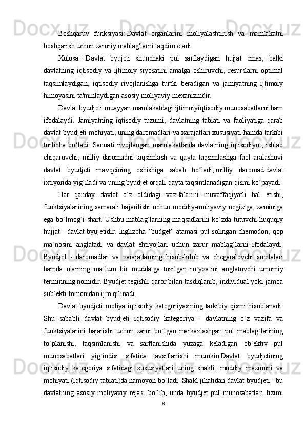 Boshqaruv   funksiyasi:   Davlat   organlarini   moliyalashtirish   va   mamlakatni
boshqarish uchun zaruriy mablag'larni taqdim etadi.
Xulosa:   Davlat   byujeti   shunchaki   pul   sarflaydigan   hujjat   emas,   balki
davlatning   iqtisodiy   va   ijtimoiy   siyosatini   amalga   oshiruvchi,   resurslarni   optimal
taqsimlaydigan,   iqtisodiy   rivojlanishga   turtki   beradigan   va   jamiyatning   ijtimoiy
himoyasini ta'minlaydigan   asosiy moliyaviy mexanizmdir.
Davlat byudjeti muayyan mamlakatdagi ijtimoiyiqtisodiy munosabatlarni ham
ifodalaydi.   Jamiyatning   iqtisodiy   tuzumi,   davlatning   tabiati   va   faoliyatiga   qarab
davlat byudjeti mohiyati, uning daromadlari va xarajatlari xususiyati hamda tarkibi
turlicha   bo ladi.   Sanoati   rivojlangan   mamlakatlarda   davlatning   iqtisodiyot,   ishlabʻ
chiqaruvchi,   milliy   daromadni   taqsimlash   va   qayta   taqsimlashga   faol   aralashuvi
davlat   byudjeti   mavqeining   oshishiga   sabab   bo ladi,	
ʻ   milliy   daromad   davlat
ixtiyorida yig iladi va uning byudjet orqali qayta taqsimlanadigan qismi ko payadi.	
ʻ ʻ
Har   qanday   davlat   o`z   oldidagi   vazifalarini   muvaffaqiyatli   hal   etishi,
funktsiyalarining samarali bajarilishi uchun moddiy-moliyaviy negiziga, zaminiga
ega bo`lmog`i shart. Ushbu mablag`larning maqsadlarini ko`zda tutuvchi huquqiy
hujjat - davlat byujetidir. Inglizcha “budget” atamasi pul solingan chemodon, qop
ma`nosini   anglatadi   va   davlat   ehtiyojlari   uchun   zarur   mablag`larni   ifodalaydi.
Byudjet   -   daromadlar   va   xarajatlarning   hisob-kitob   va   chegaralovchi   smetalari
hamda   ularning   ma`lum   bir   muddatga   tuzilgan   ro`yxatini   anglatuvchi   umumiy
terminning nomidir. Byudjet tegishli qaror bilan tasdiqlanib, individual yoki jamoa
sub`ekti tomonidan ijro qilinadi.
Davlat byudjeti moliya iqtisodiy kategoriyasining tarkibiy qismi hisoblanadi.
Shu   sababli   davlat   byudjeti   iqtisodiy   kategoriya   -   davlatning   o`z   vazifa   va
funktsiyalarini   bajarishi   uchun   zarur   bo`lgan   markazlashgan   pul   mablag`larining
to`planishi,   taqsimlanishi   va   sarflanishida   yuzaga   keladigan   ob`ektiv   pul
munosabatlari   yig`indisi   sifatida   tavsiflanishi   mumkin.Davlat   byudjetining
iqtisodiy   kategoriya   sifatidagi   xususiyatlari   uning   shakli,   moddiy   mazmuni   va
mohiyati (iqtisodiy tabiati)da namoyon bo`ladi. Shakl jihatidan davlat byudjeti - bu
davlatning   asosiy   moliyaviy   rejasi   bo`lib,   unda   byudjet   pul   munosabatlari   tizimi
8 
