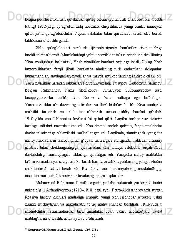 kelgan podsho hukumati qo‘shinlari qo‘zg‘olonni qiyinchilik bilan bostirdi.  Yodda
tuting!   1912-yilgi   qo‘zg‘olon   xalq   norozilik   chiqishlarida   yangi   omilni   namoyon
qildi,   ya’ni   qo‘zg‘olonchilar   o‘qotar   aslahalar   bilan   qurollanib,   urush   olib   borish
taktikasini o‘zlashtirgandi.
Xalq   qo‘zg‘olonlari   xonlikda   ijtimoiy-siyosiy   harakatlar   rivojlanishiga
kuchli ta’sir o‘tkazdi.  Mamlakatdagi yalpi noroziliklar ta’siri ostida jadidchilikning
Xiva   xonligidagi   ko‘rinishi,   Yosh   xivaliklar   harakati   vujudga   keldi.   Uning   Yosh
buxoroliklardan   farqli   jihati   harakatda   aholining   turli   qatlamlari:   dehqonlar,
hunarmandlar,  savdogarlar, ziyolilar  va  mayda  mulkdorlarning ishtirok  etishi   edi.
Yosh xivaliklar harakati rahbarlari Polvonniyoz hoji Yusupov, Bobooxun Salimov,
Bekjon   Rahmonov,   Nazir   Sholikorov,   Jumaniyoz   Sultonmurodov   kabi
taraqqiyparvarlar   bo‘lib,   ular   Xorazmda   katta   nufuzga   ega   bo‘lishgan.
Yosh   xivaliklar   o‘z   davrining   bilimdon   va   fozil   kishilari   bo‘lib,   Xiva   xonligida
ma’rifat   tarqatish   va   islohotlar   o‘tkazish   uchun   jiddiy   harakat   qilishdi.
1910-yilda   xon   Islohotlar   loyihasi ni   qabul   qildi.   Loyiha   boshqa   ruv   tiziminiʻʻ ʼʼ
tartibga   solishni   nazarda   tutar   edi.   Xon   devoni   saqlab   qolinib,   faqat   amaldorlar
davlat ta’minotiga o‘tkazilishi mo‘ljallangan edi. Loyihada, shuningdek, yangicha
milliy   maktablarni   tashkil   qilish   g‘oyasi   ham   ilgari   surilgandi.   Takliflar   umumiy
jihatlari   bilan   cheklanganligiga   qaramasdan,   ular   chuqur   islohotlar   orqali   Xiva
davlatchiligi   mustaqilligini   tiklashga   qaratilgan   edi.   Yangicha   milliy   maktablar
ta’lim va madaniyat saviyasini ko‘tarish hamda xivalik ziyolilarning yangi avlodini
shakllantirish   uchun   kerak   edi.   Bu   ularda   xon   hokimiyatining   mustabidligiga
nisbatan murosasizlik hissini tarbiyalashga xizmat qilardi. 11
Muhammad   Rahimxon   II   vafot   etgach,   podsho   hukumati   yordamida   taxtni
uning o‘g‘li Asfandiyorxon (1910–1918) egallaydi.   Petro-Aleksandrovskda turgan
Rossiya   harbiy   kuchlari   madadiga   ishonib,   yangi   xon   islohotlar   o‘tkazdi,   ishni
zulmni   kuchaytirish   va   muxolafatni   to‘liq   mahv   etishdan   boshladi.   1913-yilda   u
islohotchilar   rahnamolaridan   biri,   mamlakat   bosh   vaziri   Islomxo‘jani   davlat
mablag‘larini o‘zlashtirishda ayblab o‘ldirtiradi.
11
 Matniyozov M. Xorazm tarixi. II-jild. Urganch. 1997. 274-b.
10 