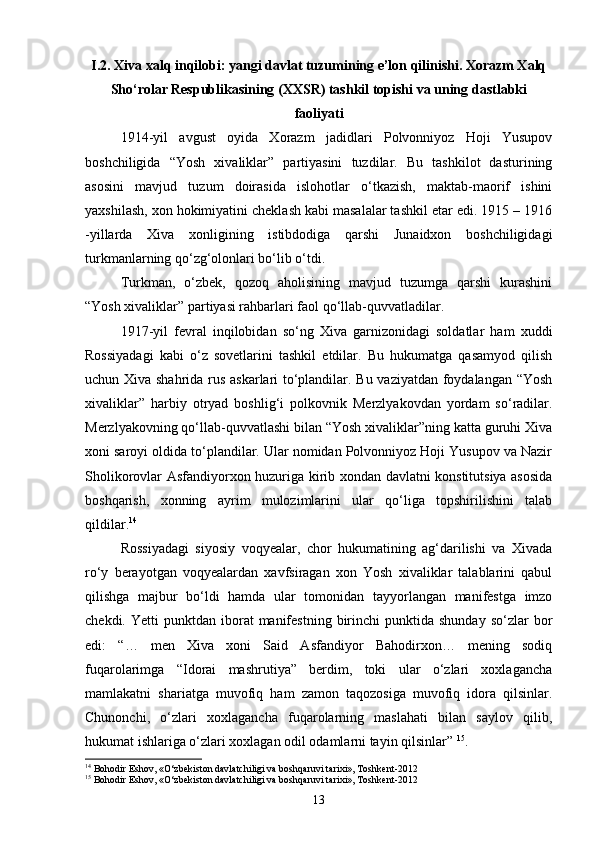 I.2. Xiva xalq inqilobi: yangi davlat tuzumining e’lon qilinishi. Xorazm Xalq
Sho‘rolar Respublikasining (XXSR) tashkil topishi va uning dastlabki
faoliyati
1914 - yil   avgust   oyida   Xorazm   jadidlari   Polvonniyoz   Hoji   Yusupov
boshchiligida   “Yosh   xivaliklar”   partiyasini   tuzdilar.   Bu   tashkilot   dasturining
asosini   mavjud   tuzum   doirasida   islohotlar   o‘tkazish,   maktab-maorif   ishini
yaxshilash, xon hokimiyatini cheklash kabi masalalar tashkil etar edi. 1915 – 1916
- yillarda   Xiva   xonligining   istibdodiga   qarshi   Junaidxon   boshchiligidagi
turkmanlarning qo‘zg‘olonlari bo‘lib o‘tdi.
Turkman,   o‘zbek,   qozoq   aholisining   mavjud   tuzumga   qarshi   kurashini
“Yosh xivaliklar” partiyasi rahbarlari faol qo‘llab-quvvatladilar.
1917 - yil   fevral   inqilobidan   so‘ng   Xiva   garnizonidagi   soldatlar   ham   xuddi
Rossiyadagi   kabi   o‘z   sovetlarini   tashkil   etdilar.   Bu   hukumatga   qasamyod   qilish
uchun Xiva shahrida rus askarlari to‘plandilar. Bu vaziyatdan foydalangan “Yosh
xivaliklar”   harbiy   otryad   boshlig‘i   polkovnik   Merzlyakovdan   yordam   so‘radilar.
Merzlyakovning qo‘llab-quvvatlashi bilan “Yosh xivaliklar”ning katta guruhi Xiva
xoni saroyi oldida to‘plandilar. Ular nomidan Polvonniyoz Hoji Yusupov va Nazir
Sholikorovlar Asfandiyorxon huzuriga kirib xondan davlatni konstitutsiya asosida
boshqarish,   xonning   ayrim   mulozimlarini   ular   qo‘liga   topshirilishini   talab
qildilar. 14
Rossiyadagi   siyosiy   voqyealar,   chor   hukumatining   ag‘darilishi   va   Xivada
ro‘y   berayotgan   voqyealardan   xavfsiragan   xon   Yosh   xivaliklar   talablarini   qabul
qilishga   majbur   bo‘ldi   hamda   ular   tomonidan   tayyorlangan   manifestga   imzo
chekdi.  Yetti  punktdan  iborat   manifestning   birinchi  punktida  shunday   so‘zlar   bor
edi:   “…   men   Xiva   xoni   Said   Asfandiyor   Bahodirxon…   mening   sodiq
fuqarolarimga   “Idorai   mashrutiya”   berdim,   toki   ular   o‘zlari   xoxlagancha
mamlakatni   shariatga   muvofiq   ham   zamon   taqozosiga   muvofiq   idora   qilsinlar.
Chunonchi,   o‘zlari   xoxlagancha   fuqarolarning   maslahati   bilan   saylov   qilib,
hukumat ishlariga o‘zlari xoxlagan odil odamlarni tayin qilsinlar”   15
.
14
 Bohodir Eshov, «O‘zbekiston davlatchiligi va boshqaruvi tarixi», Toshkent-2012
15
 Bohodir Eshov, «O‘zbekiston davlatchiligi va boshqaruvi tarixi», Toshkent-2012
13 