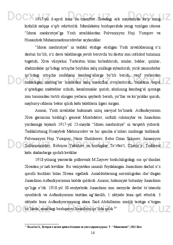 1917 - yil   6 - aprel   kuni   bu   manifest   Xivadagi   ark   maydonida   ko‘p   ming
kishilik   xalqqa   o‘qib   eshittirildi.   Mamlakatni   boshqarishda   yangi   tuzilgan   idorasi
“Idorai   mashrutiya”ga   Yosh   xivaliklardan   Polvonniyoz   Hoji   Yusupov   va
Husainbek Muhammadmurodovlar saylandilar.
“Idorai   mashrutiya”   ni   tashkil   etishga   erishgan   Yosh   xivaliklarning   o‘z
dasturi bo‘lib, o‘z davri talablariga javob beruvchi bu dastur xon istibdod tuzumini
tugatish,   Xiva   viloyatini   Turkiston   bilan   birlashtirish,   xonlar,   beklar,   qozilar,
shahzodalar qo‘lidagi ortiqcha boylikni xalq mulkiga aylantirish, yirik zamindorlar
qo‘lidagi   ortiqcha   mulklarni   kambag‘allarga   bo‘lib   berish,   vaqf   yerlaridan
tushadigan   mablag‘lar   hisobidan   xalq   maorifini   rivojlantirish,   bolalarni   bepul
o‘qitadigan   maktablar   ochish,   kasalxonalar   qurish,   aholining   kambag‘al   qismiga
xon tomonidan tortib olingan yerlarni qaytarib berish, yo‘llar va ko‘priklar qurish,
majburiy ishlarni bekor qilish kabi talablarni ilgari surgan.
Ammo,   Yosh   xivaliklar   hukumati   uzoq   mavjud   bo‘lmadi.   Asfandayorxon
Xiva   garnizoni   boshlig‘i   general   Mirabdalov,   nufuzli   ruhoniylar   va   Junaidxon
yordamiga   tayanib   1917 - yil   23 - mayda   “Idorai   mashrutiya”   ni   tarqatib   yubordi.
Tashkilotning   Husaybek   Matmurodov   va   bir   qancha   a’zolari   zindonga   tashlandi.
Polvonniyoz   Hoji   Yusupov,   Nazir   Sholikorov,   Bobo   Oxun   Salimov,   Jumaniyoz
Sultonmurodov,   Bobojon   Yakubov   va   boshqalar   To‘rtko‘l,   Chorjo‘y,   Toshkent
kabi shaharlarga qochib ketdilar.
1918 - yilning   yanvarda   polkovnik   M.Zaysev   boshchiligidagi   rus   qo‘shinlari
Xivadan jo‘nab ketdilar. Bu vaziyatdan unumli foydalangan Junaidxon darhol o‘z
qurolli   kuchlari   bilan   Xivani   egalladi.   Amaldorlarning   noroziligidan   cho‘chigan
Junaidxon Asfandiyorxonni taxtda qoldirdi. Ammo, hokimiyat butunlay Junaidxon
qo‘liga   o‘tdi.   1918 - yil   30 - sentyabrda   Junaidxon   xon   saroyida   davlat   to‘ntarishi
uyushtirdi   va   Asfandiyorxon   taxtdan   ag‘darilib,   1   oktyabr   kuni   qatl   ettirildi.   3
oktyabr   kuni   Asfandiyorxonning   akasi   Said   Abdullaxon   xonlik   taxtiga   o‘tirgan
bo‘lsada, amaldagi boshqaruv Junaidxon qo‘lida qoldi. 16
16
 Ражабов Қ. Бухорога қизил армия босқини ва унга қарши кураш. Т.: “Маънавият”, 2002 йил.
14 