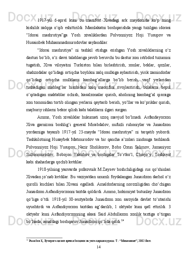 1917 - yil   6 - aprel   kuni   bu   manifest   Xivadagi   ark   maydonida   ko‘p   ming
kishilik   xalqqa   o‘qib   eshittirildi.   Mamlakatni   boshqarishda   yangi   tuzilgan   idorasi
“Idorai   mashrutiya”ga   Yosh   xivaliklardan   Polvonniyoz   Hoji   Yusupov   va
Husainbek Muhammadmurodovlar saylandilar.
“Idorai   mashrutiya”   ni   tashkil   etishga   erishgan   Yosh   xivaliklarning   o‘z
dasturi bo‘lib, o‘z davri talablariga javob beruvchi bu dastur xon istibdod tuzumini
tugatish,   Xiva   viloyatini   Turkiston   bilan   birlashtirish,   xonlar,   beklar,   qozilar,
shahzodalar qo‘lidagi ortiqcha boylikni xalq mulkiga aylantirish, yirik zamindorlar
qo‘lidagi   ortiqcha   mulklarni   kambag‘allarga   bo‘lib   berish,   vaqf   yerlaridan
tushadigan   mablag‘lar   hisobidan   xalq   maorifini   rivojlantirish,   bolalarni   bepul
o‘qitadigan   maktablar   ochish,   kasalxonalar   qurish,   aholining   kambag‘al   qismiga
xon tomonidan tortib olingan yerlarni qaytarib berish, yo‘llar va ko‘priklar qurish,
majburiy ishlarni bekor qilish kabi talablarni ilgari surgan.
Ammo,   Yosh   xivaliklar   hukumati   uzoq   mavjud   bo‘lmadi.   Asfandayorxon
Xiva   garnizoni   boshlig‘i   general   Mirabdalov,   nufuzli   ruhoniylar   va   Junaidxon
yordamiga   tayanib   1917 - yil   23 - mayda   “Idorai   mashrutiya”   ni   tarqatib   yubordi.
Tashkilotning   Husaybek   Matmurodov   va   bir   qancha   a’zolari   zindonga   tashlandi.
Polvonniyoz   Hoji   Yusupov,   Nazir   Sholikorov,   Bobo   Oxun   Salimov,   Jumaniyoz
Sultonmurodov,   Bobojon   Yakubov   va   boshqalar   To‘rtko‘l,   Chorjo‘y,   Toshkent
kabi shaharlarga qochib ketdilar.
1918 - yilning   yanvarda   polkovnik   M.Zaysev   boshchiligidagi   rus   qo‘shinlari
Xivadan jo‘nab ketdilar. Bu vaziyatdan unumli foydalangan Junaidxon darhol o‘z
qurolli   kuchlari   bilan   Xivani   egalladi.   Amaldorlarning   noroziligidan   cho‘chigan
Junaidxon Asfandiyorxonni taxtda qoldirdi. Ammo, hokimiyat butunlay Junaidxon
qo‘liga   o‘tdi.   1918 - yil   30 - sentyabrda   Junaidxon   xon   saroyida   davlat   to‘ntarishi
uyushtirdi   va   Asfandiyorxon   taxtdan   ag‘darilib,   1   oktyabr   kuni   qatl   ettirildi.   3
oktyabr   kuni   Asfandiyorxonning   akasi   Said   Abdullaxon   xonlik   taxtiga   o‘tirgan
bo‘lsada, amaldagi boshqaruv Junaidxon qo‘lida qoldi. 16
16
 Ражабов Қ. Бухорога қизил армия босқини ва унга қарши кураш. Т.: “Маънавият”, 2002 йил.
14