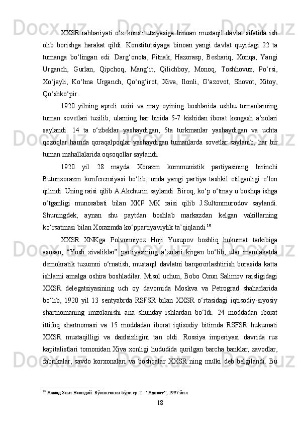 XXSR   rahbariyati   o‘z   konstitutsiyasiga   binoan   mustaqil   davlat   sifatida   ish
olib   borishga   harakat   qildi.   Konstitutsiyaga   binoan   yangi   davlat   quyidagi   22   ta
tumanga   bo‘lingan   edi:   Darg‘onota,   Pitnak,   Hazorasp,   Beshariq,   Xonqa,   Yangi
Urganch,   Gurlan,   Qipchoq,   Mang‘it,   Qilichboy,   Monoq,   Toshhovuz,   Po‘rsi,
Xo‘jayli,   Ko‘hna   Urganch,   Qo‘ng‘irot,   Xiva,   Ilonli,   G‘azovot,   Shovot,   Xitoy,
Qo‘shko‘pir.
1920   yilning   apreli   oxiri   va   may   oyining   boshlarida   ushbu   tumanlarning
tuman   sovetlari   tuzilib,   ularning   har   birida   5-7   kishidan   iborat   kengash   a’zolari
saylandi.   14   ta   o‘zbeklar   yashaydigan,   5ta   turkmanlar   yashaydigan   va   uchta
qozoqlar   hamda   qoraqalpoqlar   yashaydigan   tumanlarda   sovetlar   saylanib,   har   bir
tuman mahallalarida oqsoqollar saylandi.
1920   yil   28   mayda   Xorazm   kommunistik   partiyasining   birinchi
Butunxorazm   konferensiyasi   bo‘lib,   unda   yangi   partiya   tashkil   etilganligi   e’lon
qilindi. Uning raisi qilib A.Akchurin saylandi. Biroq, ko‘p o‘tmay u boshqa ishga
o‘tganligi   munosabati   bilan   XKP   MK   raisi   qilib   J.Sultonmurodov   saylandi.
Shuningdek,   aynan   shu   paytdan   boshlab   markazdan   kelgan   vakillarning
ko‘rsatmasi bilan Xorazmda ko‘ppartiyaviylik ta’qiqlandi. 19
XXSR   XNKga   Polvonniyoz   Hoji   Yusupov   boshliq   hukumat   tarkibiga
asosan,   “Yosh   xivaliklar”   partiyasining   a’zolari   kirgan   bo‘lib,   ular   mamlakatda
demokratik   tuzumni   o‘rnatish,   mustaqil   davlatni   barqarorlashtirish   borasida   katta
ishlarni amalga oshira boshladilar. Misol  uchun, Bobo Oxun Salimov raisligidagi
XXSR   delegatsiyasining   uch   oy   davomida   Moskva   va   Petrograd   shaharlarida
bo‘lib,   1920   yil   13   sentyabrda   RSFSR   bilan   XXSR   o‘rtasidagi   iqtisodiy-siyosiy
shartnomaning   imzolanishi   ana   shunday   ishlardan   bo‘ldi.   24   moddadan   iborat
ittifoq   shartnomasi   va   15   moddadan   iborat   iqtisodiy   bitimda   RSFSR   hukumati
XXSR   mustaqilligi   va   daxlsizligini   tan   oldi.   Rossiya   imperiyasi   davrida   rus
kapitalistlari tomonidan Xiva xonligi hududida qurilgan barcha banklar, zavodlar,
fabrikalar,   savdo   korxonalari   va   boshqalar   XXSR   ning   mulki   deb   belgilandi.   Bu
19
 Ахмад Заки Валидий. Бўлинганни бўри ер.Т.: “Адолат”, 1997 йил
18 