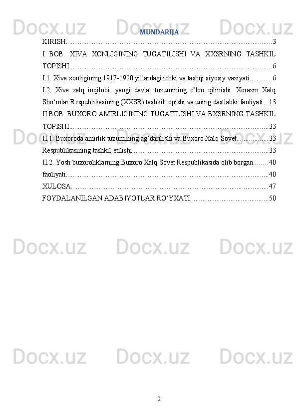 MUNDARIJA
KIRISH ...................................................................................................................... 3
I   BOB.   XIVA   XONLIGINING   TUGATILISHI   VA   XXSRNING   TASHKIL
TOPISHI .................................................................................................................... 6
I.1. Xiva xonligining 1917-1920 yillardagi ichki va tashqi siyosiy vaziyati ............. 6
I.2.   Xiva   xalq   inqilobi:   yangi   davlat   tuzumining   e’lon   qilinishi.   Xorazm   Xalq
Sho‘rolar Respublikasining (XXSR) tashkil topishi va uning dastlabki faoliyati ... 13
II BOB. BUXORO AMIRLIGINING TUGATILISHI VA BXSRNING TASHKIL
TOPISHI .................................................................................................................. 33
II.1. Buxoroda amirlik tuzumining ag’darilishi va Buxoro Xalq Sovet .................. 33
Respublikasining tashkil etilishi .............................................................................. 33
II.2. Yosh buxoroliklarning Buxoro Xalq Sovet Respublikasida olib borgan ........ 40
faoliyati .................................................................................................................... 40
XULOSA ................................................................................................................. 47
FOYDALANILGAN ADABIYOTLAR RO YXATIʻ ............................................. 50
2 