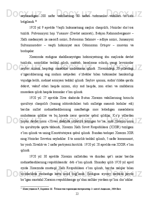 saylanadigan   200   nafar   vakillarning   80   nafari   turkmanlar   vakillari   bo’lishi
belgilandi. 21
1920  yil   9  aprelda   Vaqtli   hukumatning   majlisi   chaqirilib,  Nozirlar   sho’rosi
tuzildi.   Polvonniyoz   hoji   Yusunov   (Davlat   nazorati),   Bekjon   Rahmonberganov   –
Xalh madaniyati za maorifi noziri, Bobooxun Salimov – adliya noziri, Jumaniyoz
Sultonmurodov   –   vaqtli   hokimiyat   raisi   Odomoxun   Ortiqov   –   muovini   va
boshqalar.
Xorazmda   endigina   shakllanayotgan   hokimiyatning   shu   majlisida   davlat
tuzilishi,   nozirliklar   tashkil   qilish,   maktab,   kasalxona   ochish,   yangi   lavozimlar
saylov   nizomi   haqidagi   masalalar   muhokama   qilindi.   Xorazmdagi   20-yillardagi
o’zgarishlarning   eng   muhim   natijadari:   o’zbeklar   bilan   turkmanlar   hamkorligi
vujudga kelib, mehnat armiyasi tashkil qilindi. Saylov qonuni, sudxo’rlikka qarshi
dekret,   vakuf   erlari   haqida   nizom,   oliy   sud   haqida,   xon   erlari   va   mulklarini
musodara qilish haqida konunlar e’lon qilindi.
1920   yil   27   aprelda   Xiva   shahrida   Butun   Xorazm   vakillarining   birinchi
qurultoyi   chaqirilib   (buning   ishtirokchilari   turli   millatga   mansub   kishilar   edi)
barcha   millat   mehnatkashlarining   manfaatiga   mos   keladigan   masalalarni
muhokama   qildilar   va   bu   borada   zarur   qarorlar   qabul   qildilar.   Ko’p   yillardan
buyon davlat  nomi  «Xiva» shaklida  ishlatilib kelingan bo’lsa,  endi  Xorazm  nomi
bu qurultoyda qayta  tiklandi, Xorazm  Xalh  Sovet  Respublikasi  (XXSR)  tuzilgani
e’lon qilindi va uning Konstitutsiyasi qabul qilindi. Bundan tashqari Xorazm XSR
ning Nozirlar Sovetini sayladilar. 8 ta nozirlik tashkil qilinib, 5 nafar kommunist,
bir yosh Xivalik va 2 nafar partiyasiz kiritildi. 1920 yil 28 aprelda esa XXSR e’lon
qilindi.
1920   yil   30   aprelda   Xorazm   millatidan   va   dinidan   qat’i   nazar   barcha
mehnatkashlarning respublikasidir. deb e’lon qilindi. Shunday qilib 1920 yil aprel
oyida   Xorazmda   mustaqil   Xalh   Respublikasi   e’lon   qilinib,   barcha   xalqlar   bilan
birodarlikda   yashashga   katta   umid   bog’landi.   Endigina   siyosiy   xaritada   paydo
bo’lgan mustahil Xorazm respublikasiga qo’shni xalhlar yordam qo’lini cho’zdilar.
21
 Шамсутдинов Р, Каримов Ш. Ўзбекистон тарихидан материаллар.3-   китоб Андижон, 2004 йил.
22 