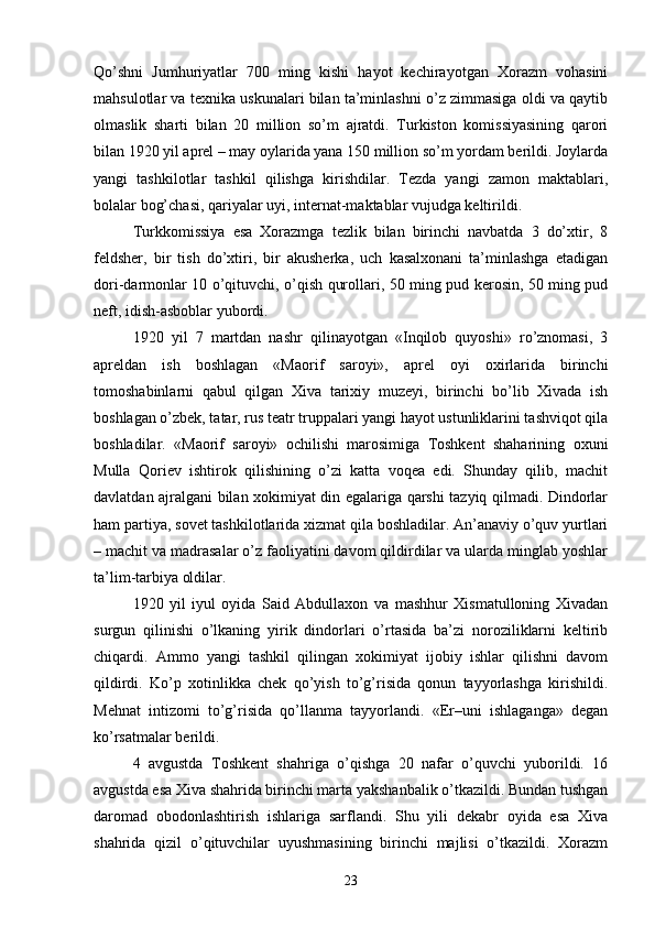 Qo’shni   Jumhuriyatlar   700   ming   kishi   hayot   kechirayotgan   Xorazm   vohasini
mahsulotlar va texnika uskunalari bilan ta’minlashni o’z zimmasiga oldi va qaytib
olmaslik   sharti   bilan   20   million   so’m   ajratdi.   Turkiston   komissiyasining   qarori
bilan 1920 yil aprel – may oylarida yana 150 million so’m yordam berildi. Joylarda
yangi   tashkilotlar   tashkil   qilishga   kirishdilar.   Tezda   yangi   zamon   maktablari,
bolalar bog’chasi, qariyalar uyi, internat-maktablar vujudga keltirildi.
Turkkomissiya   esa   Xorazmga   tezlik   bilan   birinchi   navbatda   3   do’xtir,   8
feldsher,   bir   tish   do’xtiri,   bir   akusherka,   uch   kasalxonani   ta’minlashga   etadigan
dori-darmonlar 10 o’qituvchi, o’qish qurollari, 50 ming pud kerosin, 50 ming pud
neft, idish-asboblar yubordi.
1920   yil   7   martdan   nashr   qilinayotgan   «Inqilob   quyoshi»   ro’znomasi,   3
apreldan   ish   boshlagan   «Maorif   saroyi»,   aprel   oyi   oxirlarida   birinchi
tomoshabinlarni   qabul   qilgan   Xiva   tarixiy   muzeyi,   birinchi   bo’lib   Xivada   ish
boshlagan o’zbek, tatar, rus teatr truppalari yangi hayot ustunliklarini tashviqot qila
boshladilar.   «Maorif   saroyi»   ochilishi   marosimiga   Toshkent   shaharining   oxuni
Mulla   Qoriev   ishtirok   qilishining   o’zi   katta   voqea   edi.   Shunday   qilib,   machit
davlatdan ajralgani bilan xokimiyat din egalariga qarshi tazyiq qilmadi. Dindorlar
ham partiya, sovet tashkilotlarida xizmat qila boshladilar. An’anaviy o’quv yurtlari
– machit va madrasalar o’z faoliyatini davom qildirdilar va ularda minglab yoshlar
ta’lim-tarbiya oldilar.
1920   yil   iyul   oyida   Said   Abdullaxon   va   mashhur   Xismatulloning   Xivadan
surgun   qilinishi   o’lkaning   yirik   dindorlari   o’rtasida   ba’zi   noroziliklarni   keltirib
chiqardi.   Ammo   yangi   tashkil   qilingan   xokimiyat   ijobiy   ishlar   qilishni   davom
qildirdi.   Ko’p   xotinlikka   chek   qo’yish   to’g’risida   qonun   tayyorlashga   kirishildi.
Mehnat   intizomi   to’g’risida   qo’llanma   tayyorlandi.   «Er–uni   ishlaganga»   degan
ko’rsatmalar berildi.
4   avgustda   Toshkent   shahriga   o’qishga   20   nafar   o’quvchi   yuborildi.   16
avgustda esa Xiva shahrida birinchi marta yakshanbalik o’tkazildi. Bundan tushgan
daromad   obodonlashtirish   ishlariga   sarflandi.   Shu   yili   dekabr   oyida   esa   Xiva
shahrida   qizil   o’qituvchilar   uyushmasining   birinchi   majlisi   o’tkazildi.   Xorazm
23 