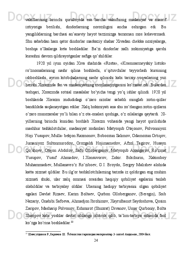 vakillarining   birinchi   qurultoyida   esa   barcha   vakufninig   madaniyat   va   maorif
ixtiyoriga   berilishi,   dindorlarning   noroziligini   ancha   oshirgan   edi.   Bu
yangiliklarning   barchasi   an’anaviy   hayot   tarzimizga   tamoman   mos   kelavermadi.
Shu sababdan  ham  qator  dindorlar  markaziy shahar  Xivadan chekka  noxiyalarga,
boshqa   o’lkalarga   keta   boshladilar.   Ba’zi   dindorlar   xalh   xokimiyatiga   qarshi
kurashni davom qildirayotganlar safiga qo’shildilar.
1920   yil   iyun   oyidan   Xiva   shahrida   «Rosta»,   «Krasnoarmeyskiy   listok»
ro’znomalarining   nashr   qilina   boshlashi,   o’qituvchilar   tayyorlash   kursining
ishboshlashi,   ayrim   kitobchalarning   nashr   qilinishi   kabi   tarixiy   voqealariing   yuz
berishi Xorazmda fan va madaniyatning rivojlanayotganini ko’rsatar edi. Bulardan
tashqari,   Xorazmda   sotsial   masalalar   bo’yicha   tengi   yo’q   ishlar   qilindi.   1920   yil
boshlarida   Xorazm   xududidagi   o’zaro   nizolar   sababli   minglab   xotin-qizlar
bandilikda saqlanayotgan edilar. Xalq hokimiyati ana shu xo’rlangan xotin-qizlarni
o’zaro munozaralar yo’li bilan o’z ota-onalari qoshiga, o’z oilalariga qaytardi. 20-
yillarning   birinchi   kunidan   boshlab   Xorazm   vohasida   yangi   hayot   qurilishida
mashhur   tashkilotchilar,   madaniyat   xodimlari   Matyoqub   Otajonov,   Polvonniyoz
Hoji Yusupov, Mulla- bekjon Raxmonov, Bobooxun Salimov, Odamoxun Ortiqov,
Jumaniyoz   Sultonmurodov,   Orozgaldi   Hojimamedov,   Afzol   Tagirov,   Husayn
Qo’shoev,   Otajon   Abdolov,   Safo   Olloberganov,   Matyoqub   Axangarov,   Ro’zmat
Yusupov,   Yusuf   Ahmadov,   I.Xonsuvorov,   Zokir.   Bikchurin,   Xakimboy
Muhammadiev,   Mullanavro’z   Ro’ziboev,   G.I.   Broydo,   Sergey   Malishev   alohida
katta xizmat qildilar. Bu ilg’or tashkilotchilarning tarixda iz qoldirgan eng muhim
xizmati   shuki,   ular   xalq   ommasi   orasidan   haqiqiy   qobiliyat   egalarini   tanlab
olabildilar   va   tarbiyalay   oldilar.   Ularning   hadiqiy   tarbiyasini   olgan   qobiliyat
egalari   Davlat   Rizaev,   Karim   Boltaev,   Qurbon   Olloberganov,   (Beregin),   Soib
Nazariy, Onabibi Safoeva, Ahmadjon Ibrohimov, Xayrulbanot Saydoshova, Qosim
Zaripov, Masharip Polvonov, Eshmurot (Shuxrat) Divanov, Umar Qurboniy, Bolta
Sharipov   kabi   yoshlar   davlat   ishlariga   ishtirok   qilib,   ta’lim-tarbiya   sohasida   faol
ko’zga ko’rina boshladilar. 22
22
 Шамсутдинов Р, Каримов Ш. Ўзбекистон тарихидан материаллар.3-   китоб Андижон, 2004 йил.
24 