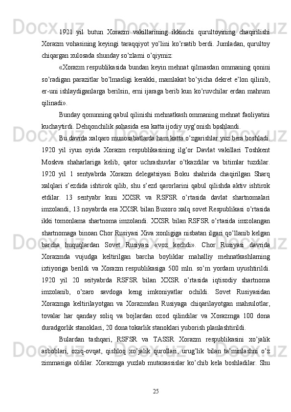 1921   yil   butun   Xorazm   vakillarining   ikkinchi   qurultoyining   chaqirilishi
Xorazm  vohasining keyingi  taraqqiyot yo’lini  ko’rsatib berdi. Jumladan, qurultoy
chiqargan xulosada shunday so’zlarni o’qiymiz:
«Xorazm respublikasida bundan keyin mehnat qilmasdan ommaning qonini
so’radigan parazitlar  bo’lmasligi  kerakki, mamlakat  bo’yicha dekret e’lon qilinib,
er-uni ishlaydiganlarga berilsin, erni ijaraga berib kun ko’ruvchilar erdan mahrum
qilinadi».
Bunday qonunning qabul qilinishi mehnatkash ommaning mehnat faoliyatini
kuchaytirdi. Dehqonchilik sohasida esa katta ijodiy uyg’onish boshlandi.
Bu davrda xalqaro munosabatlarda ham katta o’zgarishlar yuz bera boshladi.
1920   yil   iyun   oyida   Xorazm   respublikasining   ilg’or   Davlat   vakillari   Toshkent
Moskva   shaharlariga   kelib,   qator   uchrashuvlar   o’tkazdilar   va   bitimlar   tuzdilar.
1920   yil   1   sentyabrda   Xorazm   delegatsiyasi   Boku   shahrida   chaqirilgan   Sharq
xalqlari   s’ezdida   ishtirok   qilib,   shu   s’ezd   qarorlarini   qabul   qilishda   aktiv   ishtirok
etdilar.   13   sentyabr   kuni   XXSR   va   RSFSR   o’rtasida   davlat   shartnomalari
imzolandi, 13 noyabrda esa XXSR bilan Buxoro xalq sovet Respublikasi o’rtasida
ikki   tomonlama   shartnoma   imzolandi.   XXSR   bilan   RSFSR   o’rtasida   imzolangan
shartnomaga binoan Chor Rusiyasi Xiva xonligiga nisbatan ilgari qo’llanib kelgan
barcha   huquqlardan   Sovet   Rusiyasi   «voz   kechdi».   Chor   Rusiyasi   davrida
Xorazmda   vujudga   keltirilgan   barcha   boyliklar   mahalliy   mehnatkashlarning
ixtiyoriga   berildi   va   Xorazm   respublikasiga   500   mln.   so’m   yordam   uyushtirildi.
1920   yil   20   seityabrda   RSFSR   bilan   XXSR   o’rtasida   iqtisodiy   shartnoma
imzolanib,   o’zaro   savdoga   keng   imkoniyatlar   ochildi.   Sovet   Rusiyasidan
Xorazmga   keltirilayotgan   va   Xorazmdan   Rusiyaga   chiqarilayotgan   mahsulotlar,
tovalar   har   qanday   soliq   va   bojlardan   ozod   qilindilar   va   Xorazmga   100   dona
duradgorlik stanoklari, 20 dona tokarlik stanoklari yuborish planlashtirildi.
Bulardan   tashqari,   RSFSR   va   TASSR   Xorazm   respublikasini   xo’jalik
asboblari,   oziq-ovqat,   qishloq   xo’jalik   qurollari,   urug’lik   bilan   ta’minlashni   o’z
zimmasiga   oldilar.   Xorazmga   yuzlab   mutaxassislar   ko’chib   kela   boshladilar.   Shu
25