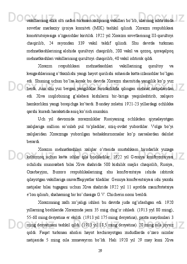 vakillarning ellik olti nafari turkman xalqining vakillari bo’lib, ularning ishtirokida
sovetlar   markaziy   ijroiya   komiteti   (MIK)   tashkil   qilindi.   Xorazm   respublikasi
konstitutsiyasiga o’zgarishlar kiritildi. 1922 yil Xorazm sovetlarining III-qurultoyi
chaqirilib,   24   rayondan   339   vakil   taklif   qilindi.   Shu   davrda   turkman
mehnatkashlarining   alohida   qurultoyi   chaqirilib,   200   vakil   va   qozoq,   qoraqalpoq
mehnatkashlari vakillarining qurultoyi chaqirilib, 40 vakil ishtirok qildi.
Xorazm   respublikasi   mehnatkashlari   vakillarining   qurultoy   va
kengashlarining o’tkazilishi yangi hayot qurilishi sohasida katta izlanishlar bo’lgan
edi.   Shuning   uchun   bo’lsa   kerak   bu   davrda   Xorazm   sharoitida   yangilik   ko’p   yuz
berdi.   Ana   shu   yuz   bergan   yangiliklar   birodarlikda   qilingan   mehnat   natijalaridan
edi.   Xiva   inqilobining   g’alabasi   kishilarni   bir-biriga   yaqinlashtirib,   xalqaro
hamkorlikni yangi bosqichga ko’tardi. Bunday xolatni 1921-23 yillardagi ochlikka
qarshi kurash harakatida aniq ko’rish mumkin.
Uch   yil   davomida   xorazmliklar   Rusiyaning   ochlikdan   qiynalayotgan
xalqlariga   million   so’mlab   pul   to’pladilar,   oziq-ovdat   yubordilar.   Volga   bo’yi
xalqlaridan   Xorazmga   yuborilgan   tashakkurnomalar   ko’p   narsalardan   dalolat
berardi.
Xorazm   mehnatkashlari   xalqlar   o’rtasida   mustahkam   birodarlik   yuzaga
keltirmoq   uchun   katta   ishlar   qila   boshladilar.   1922   yil   Genuya   konferentsiyasi
ochilishi   munosabati   bilai   Xiva   shahrida   500   kishilik   majlis   chaqirilib,   Rusiya,
Ozarbayjon,   Buxoro   respublikalarining   shu   konferentsiya   ishida   ishtirok
qilayotgan vakillariga muvaffaqiyatlar tiladilar. Genuya konferentsiyasi ishi yaxshi
natijalar   bilai   tugagani   uchun   Xiva   shahrida   1922   yil   11   aprelda   manifestatsiya
e’lon qilinib, shaharning bir ko’chasiga G.V. Chicherin nomi berildi.
Xorazmning   xalh   xo’jaligi   ishlari   bu   davrda   juda   og’irlashgan   edi.   1920
yillarning boshlarida Xorazmda jami 35 miig chig’ir ishladi. (1913 yyl 80 ming),
55-60 ming desyatina er ekildi. (1913 yil 175 ming desyatina), paxta maydonlari 3
ming desyatinani tashkil qildi. (1913 yil 18,5 ming desyatina). 20 ming oila joysiz
qoldi.   Faqat   turkman   aholisi   hayot   kechirayotgan   xududlarda   o’zaro   nizolar
natijasida   5   ming   oila   xonavayron   bo’ldi.   Hali   1920   yil   29   may   kuni   Xiva
29 