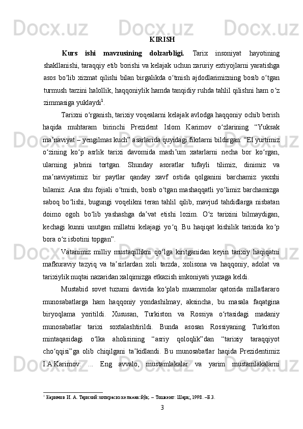 KIRISH
Kurs   ishi   mavzusining   dolzarbligi.   Tarix   insoniyat   hayotining
shakllanishi, taraqqiy etib borishi va kelajak uchun zaruriy extiyojlarni yaratishga
asos bo lib xizmat  qilishi  bilan birgalikda o tmish ajdodlarimizning bosib o tganʻ ʻ ʻ
turmush tarzini halollik, haqqoniylik hamda tanqidiy ruhda tahlil qilishni ham o z	
ʻ
zimmasiga yuklaydi 1
.  
Tarixni o rganish, tarixiy voqealarni kelajak avlodga haqqoniy ochib berish	
ʻ
haqida   muhtaram   birinchi   Prezident   Islom   Karimov   o zlarining   “Yuksak	
ʻ
ma naviyat – yengilmas kuch” asarlarida quyidagi fikrlarni bildirgan: “El yurtimiz	
ʼ
o zining   ko p   asrlik   tarixi   davomida   mash um   xatarlarni   necha   bor   ko rgan,	
ʻ ʻ ʼ ʻ
ularning   jabrini   tortgan.   Shunday   asoratlar   tufayli   tilimiz,   dinimiz   va
ma naviyatimiz   bir   paytlar   qanday   xavf   ostida   qolganini   barchamiz   yaxshi	
ʼ
bilamiz. Ana shu  fojiali  o tmish,  bosib o tgan mashaqqatli  yo limiz barchamizga	
ʻ ʻ ʻ
saboq   bo lishi,   bugungi   voqelikni   teran   tahlil   qilib,   mavjud   tahdidlarga   nisbatan	
ʻ
doimo   ogoh   bo lib   yashashga   da vat   etishi   lozim.   O z   tarixini   bilmaydigan,	
ʻ ʼ ʻ
kechagi   kunni   unutgan   millatni   kelajagi   yo q.   Bu   haqiqat   kishilik   tarixida   ko p	
ʻ ʻ
bora o z isbotini topgan”. 	
ʻ
Vatanimiz   milliy   mustaqillikni   qo lga   kiritganidan   keyin   tarixiy   haqiqatni	
ʻ
mafkuraviy   tazyiq   va   ta sirlardan   xoli   tarzda,   xolisona   va   haqqoniy,   adolat   va	
ʼ
tarixiylik nuqtai nazaridan xalqimizga etkazish imkoniyati yuzaga keldi.  
Mustabid   sovet   tuzumi   davrida   ko plab   muammolar   qatorida   millatlararo	
ʻ
munosabatlarga   ham   haqqoniy   yondashilmay,   aksincha,   bu   masala   faqatgina
biryoqlama   yoritildi.   Xususan,   Turkiston   va   Rossiya   o rtasidagi   madaniy	
ʻ
munosabatlar   tarixi   soxtalashtirildi.   Bunda   asosan   Rossiyaning   Turkiston
mintaqasidagi   o lka   aholisining   “asriy   qoloqlik”dan   “tarixiy   taraqqiyot	
ʻ
cho qqisi”ga   olib   chiqilgani   ta kidlandi.   Bu   munosabatlar   haqida   Prezidentimiz	
ʻ ʼ
I.A.Karimov:   ...   Eng   avvalo,   mustamlakalar   va   yarim   mustamlakalarni
1
 Каримов И. А. Тарихий хотирасиз келажак йўқ. – Тошкент: Шарқ, 1998. –Б.3. 
3 