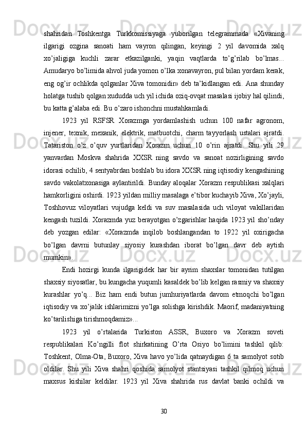 shahridan   Toshkentga   Turkkomissiyaga   yuborilgan   telegrammada   «Xivaning
ilgarigi   ozgina   sanoati   ham   vayron   qilingan,   keyingi   2   yil   davomida   xalq
xo’jaligiga   kuchli   zarar   etkazilganki,   yaqin   vaqtlarda   to’g’rilab   bo’lmas...
Amudaryo bo’limida ahvol juda yomon o’lka xonavayron, pul bilan yordam kerak,
eng og’ir  ochlikda qolganlar  Xiva tomonidir» deb  ta’kidlangan edi. Ana  shunday
holatga tushib qolgan xududda uch yil ichida oziq-ovqat masalasi ijobiy hal qilindi,
bu katta g’alaba edi. Bu o’zaro ishonchni mustahkamladi.
1923   yil   RSFSR   Xorazmga   yordamlashish   uchun   100   nafar   agronom,
injener,   texnik,   mexanik,   elektrik,   matbuotchi,   charm   tayyorlash   ustalari   ajratdi.
Tatariston   o’z   o’quv   yurtlaridan   Xorazm   uchun   10   o’rin   ajratdi.   Shu   yili   29
yanvardan   Moskva   shahrida   XXSR   ning   savdo   va   sanoat   nozirligining   savdo
idorasi ochilib, 4 sentyabrdan boshlab bu idora XXSR ning iqtisodiy kengashining
savdo  vakolatxonasiga  aylantirildi.  Bunday  aloqalar  Xorazm  respublikasi   xalqlari
hamkorligini oshirdi. 1923 yildan milliy masalaga e’tibor kuchayib Xiva, Xo’jayli,
Toshhovuz   viloyatlari   vujudga   keldi   va   suv   masalasida   uch   viloyat   vakillaridan
kengash tuzildi. Xorazmda yuz berayotgan o’zgarishlar  haqida 1923 yil  sho’nday
deb   yozgan   edilar:   «Xorazmda   inqilob   boshlangandan   to   1922   yil   oxirigacha
bo’lgan   davrni   butunlay   siyosiy   kurashdan   iborat   bo’lgan   davr   deb   aytish
mumkin».
Endi   hozirgi   kunda   ilgarigidek   har   bir   ayrim   shaxslar   tomonidan   tutilgan
shaxsiy siyosatlar, bu kungacha yuqumli kasaldek bo’lib kelgan rasmiy va shaxsiy
kurashlar   yo’q...   Biz   ham   endi   butun   jumhuriyatlarda   davom   etmoqchi   bo’lgan
iqtisodiy va xo’jalik ishlarimizni yo’lga solishga kirishdik. Maorif, madaniyatning
ko’tarilishiga tirishmoqdamiz»...
1923   yil   o’rtalarida   Turkiston   ASSR,   Buxoro   va   Xorazm   soveti
respublikalari   Ko’ngilli   flot   shirkatining   O’rta   Osiyo   bo’limini   tashkil   qilib:
Toshkent,  Olma-Ota, Buxoro, Xiva havo yo’lida  qatnaydigan 6 ta samolyot  sotib
oldilar.   Shu   yili   Xiva   shahri   qoshida   samolyot   stantsiyasi   tashkil   qilmoq   uchun
maxsus   kishilar   keldilar.   1923   yil   Xiva   shahrida   rus   davlat   banki   ochildi   va
30