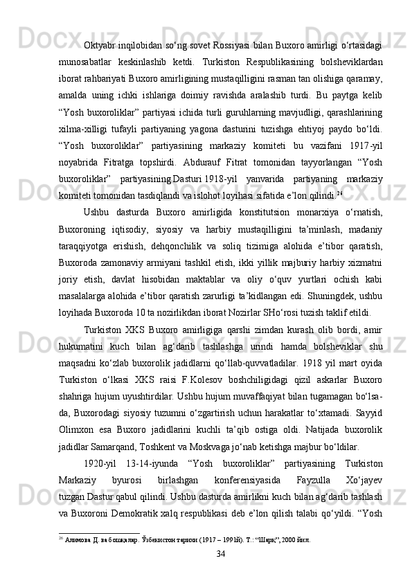 Oktyabr inqilobidan so‘ng sovet Rossiyasi bilan Buxoro amirligi o‘rtasidagi
munosabatlar   keskinlashib   ketdi.   Turkiston   Respublikasining   bolsheviklardan
iborat rahbariyati Buxoro amirligining mustaqilligini rasman tan olishiga qaramay,
amalda   uning   ichki   ishlariga   doimiy   ravishda   aralashib   turdi.   Bu   paytga   kelib
“Yosh buxoroliklar” partiyasi  ichida turli  guruhlarning mavjudligi, qarashlarining
xilma-xilligi   tufayli   partiyaning   yagona   dasturini   tuzishga   ehtiyoj   paydo   bo‘ldi.
“Yosh   buxoroliklar”   partiyasining   markaziy   komiteti   bu   vazifani   1917 - yil
noyabrida   Fitratga   topshirdi.   Abdurauf   Fitrat   tomonidan   tayyorlangan   “Yosh
buxoroliklar”   partiyasining   Dasturi   1918 - yil   yanvarida   partiyaning   markaziy
komiteti tomonidan tasdiqlandi va islohot loyihasi sifatida e’lon qilindi. 26
Ushbu   dasturda   Buxoro   amirligida   konstitutsion   monarxiya   o‘rnatish,
Buxoroning   iqtisodiy,   siyosiy   va   harbiy   mustaqilligini   ta’minlash,   madaniy
taraqqiyotga   erishish,   dehqonchilik   va   soliq   tizimiga   alohida   e’tibor   qaratish,
Buxoroda   zamonaviy   armiyani   tashkil   etish,   ikki   yillik   majburiy   harbiy   xizmatni
joriy   etish,   davlat   hisobidan   maktablar   va   oliy   o‘quv   yurtlari   ochish   kabi
masalalarga alohida e’tibor qaratish zarurligi ta’kidlangan edi. Shuningdek, ushbu
loyihada Buxoroda 10 ta nozirlikdan iborat Nozirlar SHo‘rosi tuzish taklif etildi.
Turkiston   XKS   Buxoro   amirligiga   qarshi   zimdan   kurash   olib   bordi,   amir
hukumatini   kuch   bilan   ag‘darib   tashlashga   urindi   hamda   bolsheviklar   shu
maqsadni   ko‘zlab   buxorolik   jadidlarni   qo‘llab-quvvatladilar.   1918   yil   mart   oyida
Turkiston   o‘lkasi   XKS   raisi   F.Kolesov   boshchiligidagi   qizil   askarlar   Buxoro
shahriga hujum uyushtirdilar. Ushbu hujum muvaffaqiyat bilan tugamagan bo‘lsa-
da,   Buxorodagi   siyosiy   tuzumni   o‘zgartirish   uchun   harakatlar   to‘xtamadi.   Sayyid
Olimxon   esa   Buxoro   jadidlarini   kuchli   ta’qib   ostiga   oldi.   Natijada   buxorolik
jadidlar Samarqand, Toshkent va Moskvaga jo‘nab ketishga majbur bo‘ldilar.
1920 - yil   13-14 - iyunda   “Yosh   buxoroliklar”   partiyasining   Turkiston
Markaziy   byurosi   birlashgan   konferensiyasida   Fayzulla   Xo‘jayev
tuzgan   Dastur   qabul qilindi. Ushbu dasturda amirlikni kuch bilan ag‘darib tashlash
va Buxoroni Demokratik xalq respublikasi  deb e’lon qilish talabi  qo‘yildi. “Yosh
26
 Алимова Д. ва бошқалар. Ўзбекистон тарихи (1917 – 1991й). Т.: “Шарқ”, 2000 йил.
34