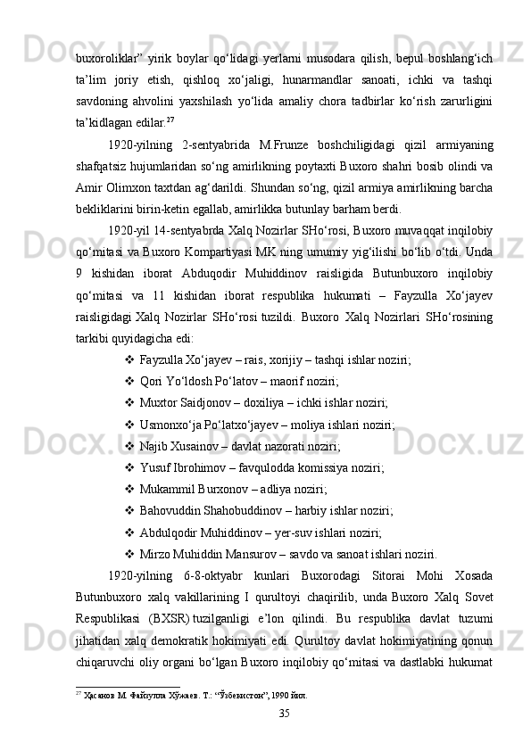 buxoroliklar”   yirik   boylar   qo‘lidagi   yerlarni   musodara   qilish,   bepul   boshlang‘ich
ta’lim   joriy   etish,   qishloq   xo‘jaligi,   hunarmandlar   sanoati,   ichki   va   tashqi
savdoning   ahvolini   yaxshilash   yo‘lida   amaliy   chora   tadbirlar   ko‘rish   zarurligini
ta’kidlagan edilar. 27
1920 - yilning   2 - sentyabrida   M.Frunze   boshchiligidagi   qizil   armiyaning
shafqatsiz hujumlaridan so‘ng amirlikning poytaxti Buxoro shahri bosib olindi va
Amir Olimxon taxtdan ag‘darildi. Shundan so‘ng, qizil armiya amirlikning barcha
bekliklarini birin-ketin egallab, amirlikka butunlay barham berdi.
1920 - yil 14 - sentyabrda Xalq Nozirlar SHo‘rosi, Buxoro muvaqqat inqilobiy
qo‘mitasi va Buxoro Kompartiyasi MK ning umumiy yig‘ilishi bo‘lib o‘tdi. Unda
9   kishidan   iborat   Abduqodir   Muhiddinov   raisligida   Butunbuxoro   inqilobiy
qo‘mitasi   va   11   kishidan   iborat   respublika   hukumati   –   Fayzulla   Xo‘jayev
raisligidagi   Xalq   Nozirlar   SHo‘rosi   tuzildi.   Buxoro   Xalq   Nozirlari   SHo‘rosining
tarkibi quyidagicha edi:
 Fayzulla Xo‘jayev – rais, xorijiy –   tashqi ishlar noziri;
 Qori Yo‘ldosh Po‘latov –   maorif noziri;
 Muxtor Saidjonov – doxiliya –   ichki ishlar noziri;
 Usmonxo‘ja Po‘latxo‘jayev –   moliya ishlari noziri;
 Najib Xusainov –   davlat nazorati noziri;
 Yusuf Ibrohimov –   favqulodda komissiya noziri;
 Mukammil Burxonov –   adliya noziri;
 Bahovuddin Shahobuddinov –   harbiy ishlar noziri;
 Abdulqodir Muhiddinov –   yer-suv ishlari noziri;
 Mirzo Muhiddin Mansurov –   savdo va sanoat ishlari noziri.
1920 - yilning   6-8 - oktyabr   kunlari   Buxorodagi   Sitorai   Mohi   Xosada
Butunbuxoro   xalq   vakillarining   I   qurultoyi   chaqirilib,   unda   Buxoro   Xalq   Sovet
Respublikasi   (BXSR)   tuzilganligi   e’lon   qilindi.   Bu   respublika   davlat   tuzumi
jihatidan   xalq   demokratik   hokimiyati   edi.   Qurultoy   davlat   hokimiyatining   qonun
chiqaruvchi oliy organi bo‘lgan Buxoro inqilobiy qo‘mitasi va dastlabki hukumat
27
 Ҳасанов М. Файзулла Хўжаев. Т.: “Ўзбекистон”, 1990 йил.
35 