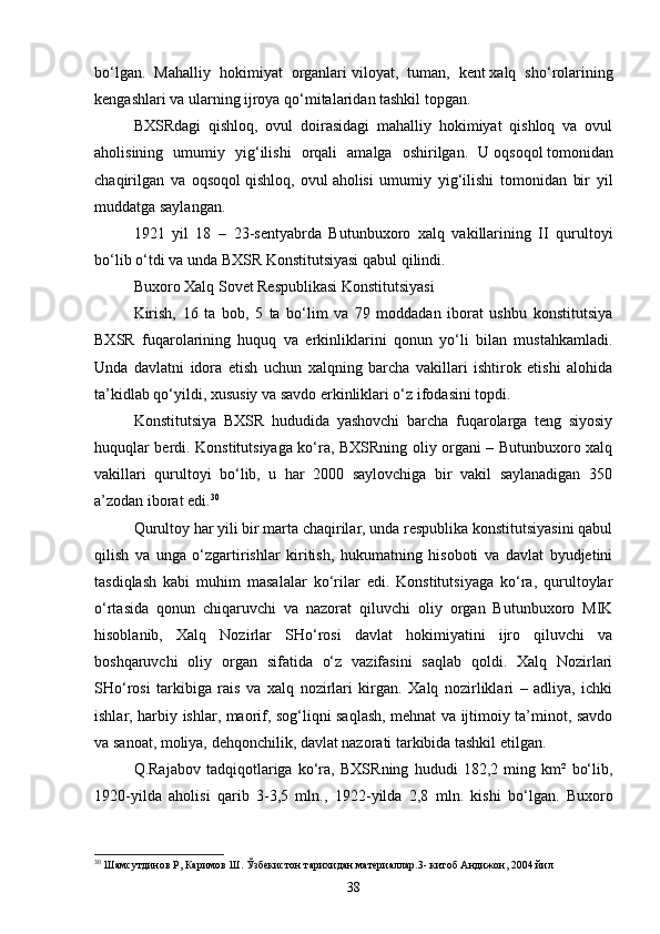 bo‘lgan.   Mahalliy   hokimiyat   organlari   viloyat,   tuman,   kent   xalq   sho‘rolarining
kengashlari va ularning ijroya qo‘mitalaridan tashkil topgan.
BXSRdagi   qishloq,   ovul   doirasidagi   mahalliy   hokimiyat   qishloq   va   ovul
aholisining   umumiy   yig‘ilishi   orqali   amalga   oshirilgan.   U   oqsoqol   tomonidan
chaqirilgan   va   oqsoqol   qishloq,   ovul   aholisi   umumiy   yig‘ilishi   tomonidan   bir   yil
muddatga saylangan.
1921   yil   18   –   23 - sentyabrda   Butunbuxoro   xalq   vakillarining   II   qurultoyi
bo‘lib o‘tdi va unda   BXSR Konstitutsiyasi   qabul qilindi.
Buxoro Xalq Sovet Respublikasi Konstitutsiyasi
Kirish,   16   ta   bob,   5   ta   bo‘lim   va   79   moddadan   iborat   ushbu   konstitutsiya
BXSR   fuqarolarining   huquq   va   erkinliklarini   qonun   yo‘li   bilan   mustahkamladi.
Unda   davlatni   idora   etish   uchun   xalqning   barcha   vakillari   ishtirok   etishi   alohida
ta’kidlab qo‘yildi, xususiy va savdo erkinliklari o‘z ifodasini topdi.
Konstitutsiya   BXSR   hududida   yashovchi   barcha   fuqarolarga   teng   siyosiy
huquqlar berdi. Konstitutsiyaga ko‘ra, BXSRning oliy organi – Butunbuxoro xalq
vakillari   qurultoyi   bo‘lib,   u   har   2000   saylovchiga   bir   vakil   saylanadigan   350
a’zodan iborat edi. 30
Qurultoy har yili bir marta chaqirilar, unda respublika konstitutsiyasini qabul
qilish   va   unga   o‘zgartirishlar   kiritish,   hukumatning   hisoboti   va   davlat   byudjetini
tasdiqlash   kabi   muhim   masalalar   ko‘rilar   edi.   Konstitutsiyaga   ko‘ra,   qurultoylar
o‘rtasida   qonun   chiqaruvchi   va   nazorat   qiluvchi   oliy   organ   Butunbuxoro   MIK
hisoblanib,   Xalq   Nozirlar   SHo‘rosi   davlat   hokimiyatini   ijro   qiluvchi   va
boshqaruvchi   oliy   organ   sifatida   o‘z   vazifasini   saqlab   qoldi.   Xalq   Nozirlari
SHo‘rosi   tarkibiga   rais   va   xalq   nozirlari   kirgan.   Xalq   nozirliklari   –   adliya,   ichki
ishlar, harbiy ishlar, maorif, sog‘liqni saqlash, mehnat va ijtimoiy ta’minot, savdo
va sanoat, moliya, dehqonchilik, davlat nazorati tarkibida tashkil etilgan.
Q.Rajabov   tadqiqotlariga   ko‘ra,   BXSRning   hududi   182,2   ming   km²   bo‘lib,
1920 - yilda   aholisi   qarib   3-3,5   mln.,   1922 - yilda   2,8   mln.   kishi   bo‘lgan.   Buxoro
30
 Шамсутдинов Р, Каримов Ш. Ўзбекистон тарихидан материаллар.3-   китоб Андижон, 2004 йил
38 