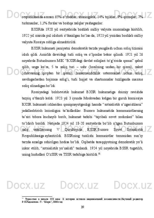 respublikasida asosan 65% o‘zbeklar, shuningdek, 14% tojiklar, 9% qozoqlar, 7%
turkmanlar, 1,1% forslar va boshqa xalqlar yashaganlar.
BXSRda   1920   yil   sentyabrida   boshlab   milliy   valyuta   muomalaga   kiritilib,
1922 yil oxirida pul islohoti o‘tkazilgan bo‘lsa-da, 1923 yil yozidan boshlab milliy
valyuta Rossiya rubliga almashtirildi.
BXSR hukumati jamiyatni demokratik tarzda yangilash uchun soliq tizimini
isloh   qildi.   Amirlik   davridagi   turli   soliq   va   o‘lponlar   bekor   qilindi.   1921   yil   26
noyabrda Butunbuxoro MIK “BXSRdagi davlat soliqlari to‘g‘risida qonun” qabul
qilib,   unga   ko‘ra,   5   ta   soliq   turi   –   ushr   (hosilning   undan   bir   qismi),   zakot
(chorvaning   qirqdan   bir   qismi),   hunarmandchilik   ustaxonalari   uchun   soliq,
savdogarlardan   bojxona   solig‘i,   turli   hujjat   va   shartnomalar   tuzilganda   maxsus
soliq olinadigan bo‘ldi.
Rossiyadagi   bolshevistik   hukumat   BXSR   hukumatiga   doimiy   ravishda
tazyiq   o‘tkazib   keldi.   1923   yil   3   iyunda   Moskvadan   kelgan   bir   guruh   komissiya
BXSR  hukumati  ishlaridan  qoniqmayotganligi  hamda  “sotsialistik  o‘zgarishlarni”
jadallashtirish   lozimligini   ta’kidladilar.   Buxoro   hukumatida   kommunistlarning
ta’siri   tobora   kuchayib   borib,   hukumat   tarkibi   “tajribali   sovet   xodimlari”   bilan
to‘ldirib   borildi.   Natijada   1924   yil   18-20   sentyabrda   bo‘lib   o‘tgan   Butunbuxoro
xalq   vakillarining   V   Qurultoyida   BXSR   Buxoro   Sovet   Sotsialistik
Respublikasiga   aylantirildi.   BSSRning   tuzilishi   komunistlar   tomonidan   sun’iy
tarzda   amalga   oshirilgan   hodisa   bo‘ldi.   Oqibatda  taraqqiyotning  demokratik   yo‘li
inkor   etilib,   “sotsialistik   yo‘nalish”   tanlandi.   1924   yil   noyabrida   BSSR   tugatilib,
uning hududlari O‘zSSR va TSSR tarkibiga kiritildi. 31
31
  Туркестан   в   начале   ХХ   века:   К   истории   истоков   национальной   независимости.Научный   редактор
Р.Я.Раджапова.-Т.: ‘Шарк’, 2000 год
39 
