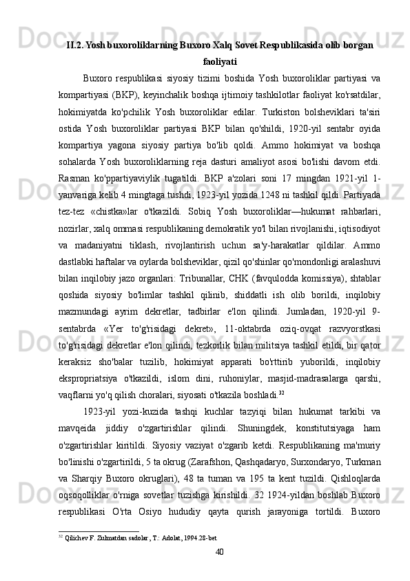 II.2.  Yosh buxoroliklarning Buxoro Xalq Sovet Respublikasida olib borgan
faoliyati
Buxoro   respublikasi   siyosiy   tizimi   boshida   Yosh   buxoroliklar   partiyasi   va
kompartiyasi  (BKP), keyinchalik boshqa ijtimoiy tashkilotlar faoliyat  ko'rsatdilar,
hokimiyatda   ko'pchilik   Yosh   buxoroliklar   edilar.   Turkiston   bolsheviklari   ta'siri
ostida   Yosh   buxoroliklar   partiyasi   BKP   bilan   qo'shildi,   1920-yil   sentabr   oyida
kompartiya   yagona   siyosiy   partiya   bo'lib   qoldi.   Ammo   hokimiyat   va   boshqa
sohalarda   Yosh   buxoroliklarning   reja   dasturi   amaliyot   asosi   bo'lishi   davom   etdi.
Rasman   ko'ppartiyaviylik   tugatildi.   BKP   a'zolari   soni   17   mingdan   1921-yil   1-
yanvariga kelib 4 mingtaga tushdi, 1923-yil yozida 1248 ni tashkil qildi. Partiyada
tez-tez   «chistka»lar   o'tkazildi.   Sobiq   Yosh   buxoroliklar—hukumat   rahbarlari,
nozirlar, xalq ommasi respublikaning demokratik yo'l bilan rivojlanishi, iqtisodiyot
va   madaniyatni   tiklash,   rivojlantirish   uchun   sa'y-harakatlar   qildilar.   Ammo
dastlabki haftalar va oylarda bolsheviklar, qizil qo'shinlar qo'mondonligi aralashuvi
bilan inqilobiy jazo organlari: Tribunallar, CHK (favqulodda komissiya), shtablar
qoshida   siyosiy   bo'limlar   tashkil   qilinib,   shiddatli   ish   olib   borildi,   inqilobiy
mazmundagi   ayrim   dekretlar,   tadbirlar   e'lon   qilindi.   Jumladan,   1920-yil   9-
sentabrda   «Yer   to'g'risidagi   dekret»,   11-oktabrda   oziq-ovqat   razvyorstkasi
to'g'risidagi dekretlar e'lon qilindi, tezkorlik bilan militsiya tashkil etildi, bir qator
keraksiz   sho'balar   tuzilib,   hokimiyat   apparati   bo'rttirib   yuborildi,   inqilobiy
ekspropriatsiya   o'tkazildi,   islom   dini,   ruhoniylar,   masjid-madrasalarga   qarshi,
vaqflarni yo'q qilish choralari, siyosati o'tkazila boshladi. 32
 
1923-yil   yozi-kuzida   tashqi   kuchlar   tazyiqi   bilan   hukumat   tarkibi   va
mavqeida   jiddiy   o'zgartirishlar   qilindi.   Shuningdek,   konstitutsiyaga   ham
o'zgartirishlar   kiritildi.   Siyosiy   vaziyat   o'zgarib   ketdi.   Respublikaning   ma'muriy
bo'linishi o'zgartirildi, 5 ta okrug (Zarafshon, Qashqadaryo, Surxondaryo, Turkman
va   Sharqiy   Buxoro   okruglari),   48   ta   tuman   va   195   ta   kent   tuzildi.   Qishloqlarda
oqsoqolliklar   o'rniga   sovetlar   tuzishga   kirishildi.   32   1924-yildan   boshlab   Buxoro
respublikasi   O'rta   Osiyo   hududiy   qayta   qurish   jarayoniga   tortildi.   Buxoro
32
  Qilich е v   F .  Zulmatdan   sadolar ,  T .:  Adolat , 1994.2- b е t
40 