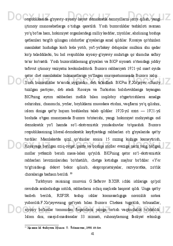 respublikasida   g'oyaviy-siyosiy   hayot   demokratik   tamoyillarni   joriy   qilish,   yangi
ijtimoiy   munosabatlarga   o`tishga   qaratildi.   Yosh   buxoroliklar   tashkiloti   rasman
yo'q bo'lsa ham, hokimiyat organlaridagi milliy kadrlar, ziyolilar, aholining boshqa
qatlamlari   targ'ib   qilingan   islohotlar   g'oyalariga   amal   qildilar.   Rossiya   qo'shinlari
mamlakat   hududiga   kirib   kela   yotib,   yo'l-yo'lakay   dehqonlar   mulkini   shu   qadar
ko'p   taladdilarki,   bu   hol   respublika   siyosiy-g'oyaviy   muhitiga   qo`shimcha   salbiy
ta'sir  ko'rsatdi. Yosh  buxoroliklarning g'oyalari  va BKP  siyosati  o'rtasidagi  jiddiy
tafovut   ijtimoiy  vaziyatni   keskinlashtirdi.  Buxoro rahbariyati  1921-yil   mart  oyida
qator  chet  mamlakalar hukumatlariga yo'llagan murojaatnomasida Buxoro xalqi...
Yosh   buxoroliklar   ta'sirida   uyg'ondi»,   deb   ta'kidladi.   BKPni   F.Xo'jayev   «Sun'iy
tuzilgan   partiya»,   deb   atadi.   Rossiya   va   Turkiston   bolsheviklariga   tayangan
BKPning   ayrim   rahbarlari   zudlik   bilan   inqilobiy   o'zgartirishlarni   amalga
oshirishni, chunonchi, yerlar, boyliklarni musodara etishni, vaqflarni yo'q qilishni,
islom   diniga   qat'iy   hujum   boshlashni   talab   qildilar.   1920-yil   oxiri   —   1921-yil
boshida   o'tgan   munozarada   Buxoro   to'ntarishi,   yangi   hokimiyat   mohiyatiga   oid
demokratik   yo'l   hamda   so'1-ekstremistik   yondashuvlar   to'qnashdi.   Buxoro
respublikasining   liberal-demokratik   kayfiyatdagi   rahbarlari   o'z   g'oyalarida   qat'iy
turdilar.   Mamlakatda   qizil   qo'shinlar   sonini   15   m ш ng   kishiga   kamaytirish,
Rossiyaga berilgan oziq-ovqat, paxta va boshqa mollar evaziga narxi teng bo'lgan
mollar   yetkazib   berish   masa-lalari   qo'yildi.   BKPning   qator   so'1-ekstremistik
rahbarlari   lavozimlaridan   bo'shatilib,   chetga   ketishga   majbur   bo'ldilar.   «Yer
to'g'risida»gi   dekret   bekor   qilinib,   ekspropriatsiyalar,   razvyorstka,   zo'rlik
choralariga barham berildi.  33
Turkbyuro   raisining   muovini   G.Safarov   BXSR   ichki   ishlariga   qo'pol
ravishda aralashishga intildi, rahbarlarni ochiq majlisda haqorat qildi. Unga qat'iy
tanbeh   berildi,   RSFSR   tashqi   ishlar   komissarligiga   norozilik   notasi
yuborildi.F.Xo'jayevning   qat'iyati   bilan   Buxoro   Chekasi   tugatildi,   tribunallar,
siyosiy   bo'limlar   tomonidan   fuqarolarni   jazoga   tortish   vaqtinchalik   to'xtatildi.
Islom   dini,   masjid-madrasalar   33   xizmati,   ruhoniylarning   faoliyat   erkinligi
33
 Ҳасанов М. Файзулла Хўжаев. Т.: Ўзбекистон , 1990. 64- бет .
41 