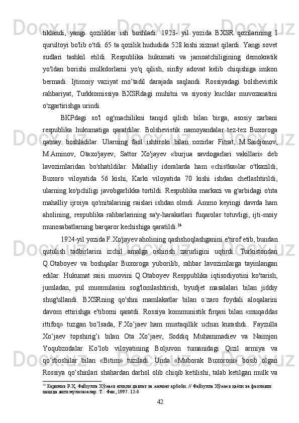 tiklandi,   yangi   qoziliklar   ish   boshladi.   1923-   yil   yozida   BXSR   qozilarining   I
qurultoyi bo'lib o'tdi. 65 ta qozilik hududida 528 kishi xizmat qilardi. Yangi sovet
sudlari   tashkil   etildi.   Respublika   hukumati   va   jamoatchiligining   demokratik
yo'ldan   borishi   mulkdorlarni   yo'q   qilish,   sinfiy   adovat   kelib   chiqishiga   imkon
bermadi.   Ijtimoiy   vaziyat   mo’tadil   darajada   saqlandi.   Rossiyadagi   bolshevistik
rahbariyat,   Turkkomissiya   BXSRdagi   muhitni   va   siyosiy   kuchlar   muvozanatini
o'zgartirishga urindi. 
BKPdagi   so'l   og'machilikni   tanqid   qilish   bilan   birga,   asosiy   zarbani
respublika   hukumatiga   qaratdilar.   Bolshevistik   namoyandalar   tez-tez   Buxoroga
qatnay   boshladilar.   Ularning   faol   ishtiroki   bilan   nozirlar   Fitrat,   M.Saidjonov,
M.Aminov,   Otaxo'jayev,   Sattor   Xo'jayev   «burjua   savdogarlari   vakillari»   deb
lavozimlaridan   bo'shatildilar.   Mahalliy   idoralarda   ham   «chistka»lar   o'tkazildi,
Buxoro   viloyatida   56   kishi,   Karki   viloyatida   70   kishi   ishdan   chetlashtirildi,
ularning  ko'pchiligi  javobgarlikka  tortildi. Respublika  markazi  va  g'arbidagi   o'nta
mahalliy   ijroiya   qo'mitalarinig   raislari   ishdan   olmdi.   Ammo   keyingi   davrda   ham
aholining,   respublika   rahbarlarining   sa'y-harakatlari   fuqarolar   totuvligi,   ijti-moiy
munosabatlarning barqaror kechishiga qaratildi. 34
 
1924-yil yozida F.Xo'jayev aholining qashshoqlashganini e'tirof etib, bundan
qutulish   tadbirlarini   izchil   amalga   oshirish   zarurligini   uqtirdi.   Turkistondan
Q.Otaboyev   va   boshqalar   Buxoroga   yuborilib,   rahbar   lavozimlarga   tayinlangan
edilar.   Hukumat   raisi   muovini   Q.Otaboyev   Resppublika   iqtisodiyotini   ko'tarish,
jumladan,   pul   muomulasini   sog'lomlashtirish,   byudjet   masalalari   bilan   jiddiy
shug'ullandi.   BXSRning   qo'shni   mamlakatlar   bilan   o`zaro   foydali   aloqalarini
davom   ettirishga   e'tiborni   qaratdi.   Rossiya   kommunistik   firqasi   bilan   «muqaddas
ittifoq»   tuzgan   bo’lsada,   F.Xo’jaev   ham   mustaqillik   uchun   kurashdi..   Fayzulla
Xo’jaev   topshirig’i   bilan   Ota   Xo’jaev,   Soddiq   Muhammadiev   va   Naimjon
Yoqubzodalar   Ko’lob   viloyatining   Boljuvon   tumanidagi   Qizil   armiya   va
qo’rboshilar   bilan   «Bitim»   tuziladi.   Unda   «Muborak   Buxoroni»   bosib   olgan
Rossiya   qo’shinlari   shahardan   darhol   olib  chiqib   ketilishi,   talab  ketilgan   mulk  va
34
  Каримов   Р . Ҳ .  Файзулла   Хўжаев   атоқли   давлат   ва   жамоат   арбоби . //  Файзулла   Хўжаев   ҳаёти   ва   фаолияти
ҳақида янги мулохазалар. Т.: Фан, 1997. 12-б
42 