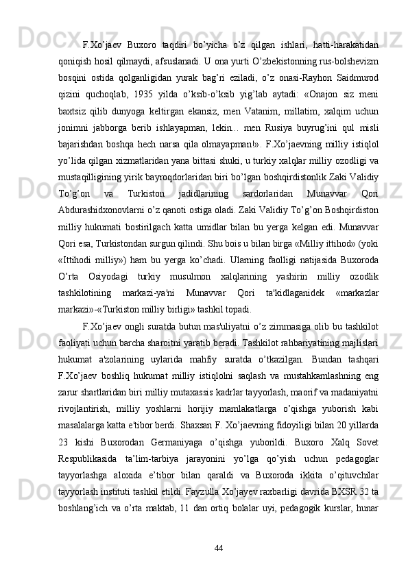 F.Xo’jaev   Buxoro   taqdiri   bo’yicha   o’z   qilgan   ishlari,   hatti-harakatidan
qoniqish hosil qilmaydi, afsuslanadi. U ona yurti O’zbekistonning rus-bolshevizm
bosqini   ostida   qolganligidan   yurak   bag’ri   eziladi,   o’z   onasi-Rayhon   Saidmurod
qizini   quchoqlab,   1935   yilda   o’ksib-o’ksib   yig’lab   aytadi:   «Onajon   siz   meni
baxtsiz   qilib   dunyoga   keltirgan   ekansiz,   men   Vatanim,   millatim,   xalqim   uchun
jonimni   jabborga   berib   ishlayapman,   lekin...   men   Rusiya   buyrug’ini   qul   misli
bajarishdan   boshqa   hech   narsa   qila   olmayapman!» .   F.Xo’jaevning   milliy   istiqlol
yo’lida qilgan xizmatlaridan yana bittasi shuki, u turkiy xalqlar milliy ozodligi va
mustaqilligining yirik bayroqdorlaridan biri bo’lgan boshqirdistonlik Zaki Validiy
To’g’on   va   Turkiston   jadidlarining   sardorlaridan   Munavvar   Qori
Abdurashidxonovlarni o’z qanoti ostiga oladi. Zaki Validiy To’g’on Boshqirdiston
milliy   hukumati   bostirilgach   katta   umidlar   bilan   bu   yerga   kelgan   edi.   Munavvar
Qori esa, Turkistondan surgun qilindi. Shu bois u bilan birga «Milliy ittihod» (yoki
«Ittihodi   milliy»)   ham   bu   yerga   ko’chadi.   Ularning   faolligi   natijasida   Buxoroda
O’rta   Osiyodagi   turkiy   musulmon   xalqlarining   yashirin   milliy   ozodlik
tashkilotining   markazi-ya'ni   Munavvar   Qori   ta'kidlaganidek   «markazlar
markazi»-«Turkiston milliy birligi» tashkil topadi. 
F.Xo’jaev  ongli  suratda  butun mas'uliyatni  o’z zimmasiga  olib bu tashkilot
faoliyati uchun barcha sharoitni yaratib beradi. Tashkilot rahbariyatining majlislari
hukumat   a'zolarining   uylarida   mahfiy   suratda   o’tkazilgan.   Bundan   tashqari
F.Xo’jaev   boshliq   hukumat   milliy   istiqlolni   saqlash   va   mustahkamlashning   eng
zarur shartlaridan biri milliy mutaxassis kadrlar tayyorlash, maorif va madaniyatni
rivojlantirish,   milliy   yoshlarni   horijiy   mamlakatlarga   o’qishga   yuborish   kabi
masalalarga katta e'tibor berdi. Shaxsan F. Xo’jaevning fidoyiligi bilan 20 yillarda
23   kishi   Buxorodan   Germaniyaga   o’qishga   yuborildi.   Buxoro   Xalq   Sovet
Respublikasida   ta’lim-tarbiya   jarayonini   yo’lga   qo’yish   uchun   pedagoglar
tayyorlashga   aloxida   e’tibor   bilan   qaraldi   va   Buxoroda   ikkita   o’qituvchilar
tayyorlash instituti tashkil etildi. Fayzulla Xo’jayev raxbarligi davrida BXSR 32 ta
boshlang’ich   va   o’rta   maktab,   11   dan   ortiq   bolalar   uyi,   pedagogik   kurslar,   hunar
44 