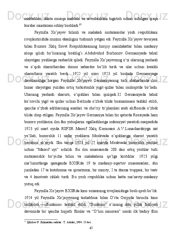 maktablari, ikkita musiqa maktabi  va savodsizlikni  tugatish uchun ochilgan qisqa
kurslar muntazam ishlay boshladi. 37
Fayzulla   Xo’jayev   bilimli   va   malakali   mutaxasislar   yosh   respublikani
rivojlantirishda muxim ekanligini tushunib yetgan edi. Fayzulla Xo’jayev tavsiyasi
bilan   Buxoro   Xalq   Sovet   Respublikasining   horijiy   mamlakatlar   bilan   madaniy
aloqa   qilish   bo’limining   boshlig’i   Abdulvohid   Burhonov   Germaniyada   tahsil
olayotgan yoshlarga raxbarlik qiladi. Fayzulla Xo’jayevning o’zi ularning yashash
va   o’qish   sharoitlaridan   doimo   xabardor   bo’lib   turdi   va   ular   uchun   kerakli
sharoitlarni   yaratib   berdi.   1922   yil   oxiri   1923   yil   boshida   Germaniyaga
davolanishga   borgan   Fayzulla   Xo’jayev   Germaniyaning   turli   shaharlarida   ilm-
hunar   olayotgan   yuzdan   ortiq   turkistonlik   yigit-qizlar   bilan   muloqotda   bo’ladn.
Ularning   yashash   sharoiti,   o’qishlari   bilan   qiziqadi.32   Germaniyada   tahsil
ko’ruvchi   yigit   va  qizlar   uchun  Berlinda   o’zbek  tilida   bosmaxonasi   tashkil   etilib,
qancha   o’zbek   adiblarining   asarlari   va   she’riy   to’plamlari   arab   alifbosida   o’zbek
tilida chop etilgan. Fayzulla Xo’jayev Germaniya bilan bir qatorda Rossiyada ham
buxoro yoshlarini ilm-fan yutuqlarini egallashlariga imkoniyat yaratish maqsadida
1923   yil   mart   oyida   RSFSR   Maorif   Xalq   Komissari   A.V.Lunacharskiyga   xat
yo’llab,   buxorolik   11   nafar   yoshlarni   Moskvada   o’qishlariga   sharoit   yaratib
berishini   so’raydi.   Shu   tariqa   1923   yil   27   martda   Moskvada   buxorolik   yoshlar
uchun   “Maorif   uyi”   ochildi.   Bu   ilm   muassasida   200   dan   ortiq   yoshlar   turli
mutaxasislik   bo’yicha   bilim   va   malakalarni   qo’lga   kiritdilar.   1923   yilgi
ma’lumotlarga   qaraganda   BXSRda   19   ta   madaniy-oqartuv   muassasalari,   shu
jumladan 17 ta kutubxona va qiroatxona, bir muzey, 2 ta drama truppasi, bir teatr
va   4   kinoteatr   ishlab   turdi.   Bu   yosh   respublika   uchun   katta   ma’naviy-madaniy
yutuq edi.
Fayzulla Xo’jayev BXSRda kino soxasining rivojlanishiga bosh-qosh bo’ldi.
1924   yil   Fayzulla   Xo’jayevning   tashabbusi   bilan   O’rta   Osiyoda   birinchi   kino
tashkiloti,—«Buxkino»   tashkil   etildi.   “Buxkino”   o’zining   ikki   yillik   faoliyati
davomida   bir   qancha   hujjatli   filmlar   va   “O’lim   minorasi”   nomli   ilk   badiiy   film
37
 Qilich е v F. Zulmatdan sadolar. T.: Adolat, 1994. 25-b е t..
45 