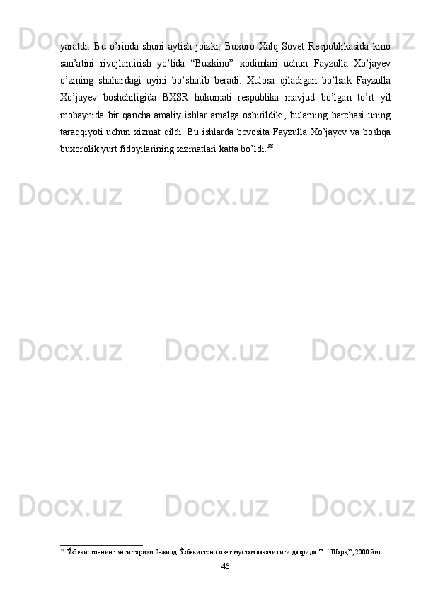 yaratdi.   Bu   o’rinda   shuni   aytish   joizki,   Buxoro   Xalq   Sovet   Respublikasida   kino
san’atini   rivojlantirish   yo’lida   “Buxkino”   xodimlari   uchun   Fayzulla   Xo’jayev
o’zining   shahardagi   uyini   bo’shatib   beradi.   Xulosa   qiladigan   bo’lsak   Fayzulla
Xo’jayev   boshchiligida   BXSR   hukumati   respublika   mavjud   bo’lgan   to’rt   yil
mobaynida   bir   qancha   amaliy   ishlar   amalga   oshirildiki,   bularning   barchasi   uning
taraqqiyoti uchun xizmat qildi. Bu ishlarda bevosita Fayzulla Xo’jayev va boshqa
buxorolik yurt fidoyilarining xizmatlari katta bo’ldi. 38
38
 Ўзбекистоннинг янги тарихи.2-жилд.Ўзбекистон совет мустамлакачилиги даврида.Т.: “Шарқ”, 2000 йил.
46 
