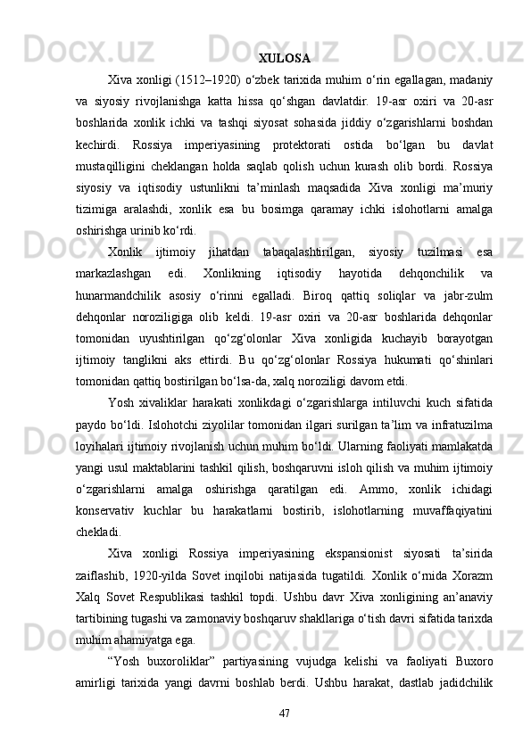 XULOSA
Xiva  xonligi   (1512–1920)   o‘zbek   tarixida  muhim  o‘rin  egallagan,   madaniy
va   siyosiy   rivojlanishga   katta   hissa   qo‘shgan   davlatdir.   19-asr   oxiri   va   20-asr
boshlarida   xonlik   ichki   va   tashqi   siyosat   sohasida   jiddiy   o‘zgarishlarni   boshdan
kechirdi.   Rossiya   imperiyasining   protektorati   ostida   bo‘lgan   bu   davlat
mustaqilligini   cheklangan   holda   saqlab   qolish   uchun   kurash   olib   bordi.   Rossiya
siyosiy   va   iqtisodiy   ustunlikni   ta’minlash   maqsadida   Xiva   xonligi   ma’muriy
tizimiga   aralashdi,   xonlik   esa   bu   bosimga   qaramay   ichki   islohotlarni   amalga
oshirishga urinib ko‘rdi.
Xonlik   ijtimoiy   jihatdan   tabaqalashtirilgan,   siyosiy   tuzilmasi   esa
markazlashgan   edi.   Xonlikning   iqtisodiy   hayotida   dehqonchilik   va
hunarmandchilik   asosiy   o‘rinni   egalladi.   Biroq   qattiq   soliqlar   va   jabr-zulm
dehqonlar   noroziligiga   olib   keldi.   19-asr   oxiri   va   20-asr   boshlarida   dehqonlar
tomonidan   uyushtirilgan   qo‘zg‘olonlar   Xiva   xonligida   kuchayib   borayotgan
ijtimoiy   tanglikni   aks   ettirdi.   Bu   qo‘zg‘olonlar   Rossiya   hukumati   qo‘shinlari
tomonidan qattiq bostirilgan bo‘lsa-da, xalq noroziligi davom etdi.
Yosh   xivaliklar   harakati   xonlikdagi   o‘zgarishlarga   intiluvchi   kuch   sifatida
paydo bo‘ldi. Islohotchi  ziyolilar  tomonidan ilgari  surilgan ta’lim  va infratuzilma
loyihalari ijtimoiy rivojlanish uchun muhim bo‘ldi. Ularning faoliyati mamlakatda
yangi usul maktablarini tashkil qilish, boshqaruvni isloh qilish va muhim ijtimoiy
o‘zgarishlarni   amalga   oshirishga   qaratilgan   edi.   Ammo,   xonlik   ichidagi
konservativ   kuchlar   bu   harakatlarni   bostirib,   islohotlarning   muvaffaqiyatini
chekladi.
Xiva   xonligi   Rossiya   imperiyasining   ekspansionist   siyosati   ta’sirida
zaiflashib,   1920-yilda   Sovet   inqilobi   natijasida   tugatildi.   Xonlik   o‘rnida   Xorazm
Xalq   Sovet   Respublikasi   tashkil   topdi.   Ushbu   davr   Xiva   xonligining   an’anaviy
tartibining tugashi va zamonaviy boshqaruv shakllariga o‘tish davri sifatida tarixda
muhim ahamiyatga ega.
“Yosh   buxoroliklar”   partiyasining   vujudga   kelishi   va   faoliyati   Buxoro
amirligi   tarixida   yangi   davrni   boshlab   berdi.   Ushbu   harakat,   dastlab   jadidchilik
47 