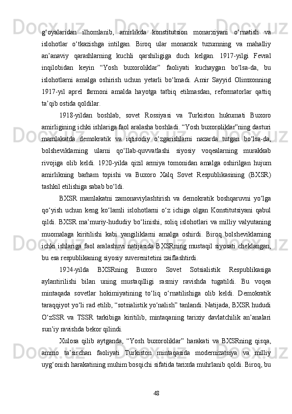 g‘oyalaridan   ilhomlanib,   amirlikda   konstitutsion   monarxiyani   o‘rnatish   va
islohotlar   o‘tkazishga   intilgan.   Biroq   ular   monarxik   tuzumning   va   mahalliy
an’anaviy   qarashlarning   kuchli   qarshiligiga   duch   kelgan.   1917-yilgi   Fevral
inqilobidan   keyin   “Yosh   buxoroliklar”   faoliyati   kuchaygan   bo‘lsa-da,   bu
islohotlarni   amalga   oshirish   uchun   yetarli   bo‘lmadi.   Amir   Sayyid   Olimxonning
1917-yil   aprel   farmoni   amalda   hayotga   tatbiq   etilmasdan,   reformatorlar   qattiq
ta’qib ostida qoldilar.
1918-yildan   boshlab,   sovet   Rossiyasi   va   Turkiston   hukumati   Buxoro
amirligining ichki ishlariga faol aralasha boshladi. “Yosh buxoroliklar”ning dasturi
mamlakatda   demokratik   va   iqtisodiy   o‘zgarishlarni   nazarda   tutgan   bo‘lsa-da,
bolsheviklarning   ularni   qo‘llab-quvvatlashi   siyosiy   voqealarning   murakkab
rivojiga   olib   keldi.   1920-yilda   qizil   armiya   tomonidan   amalga   oshirilgan   hujum
amirlikning   barham   topishi   va   Buxoro   Xalq   Sovet   Respublikasining   (BXSR)
tashkil etilishiga sabab bo‘ldi.
BXSR   mamlakatni   zamonaviylashtirish   va   demokratik   boshqaruvni   yo‘lga
qo‘yish   uchun   keng   ko‘lamli   islohotlarni   o‘z   ichiga   olgan   Konstitutsiyani   qabul
qildi.   BXSR   ma’muriy-hududiy   bo‘linishi,   soliq   islohotlari   va   milliy   valyutaning
muomalaga   kiritilishi   kabi   yangiliklarni   amalga   oshirdi.   Biroq   bolsheviklarning
ichki ishlariga faol aralashuvi  natijasida BXSRning mustaqil  siyosati  cheklangan,
bu esa respublikaning siyosiy suverenitetini zaiflashtirdi.
1924-yilda   BXSRning   Buxoro   Sovet   Sotsialistik   Respublikasiga
aylantirilishi   bilan   uning   mustaqilligi   rasmiy   ravishda   tugatildi.   Bu   voqea
mintaqada   sovetlar   hokimiyatining   to‘liq   o‘rnatilishiga   olib   keldi.   Demokratik
taraqqiyot yo‘li rad etilib, “sotsialistik yo‘nalish” tanlandi. Natijada, BXSR hududi
O‘zSSR   va   TSSR   tarkibiga   kiritilib,   mintaqaning   tarixiy   davlatchilik   an’analari
sun’iy ravishda bekor qilindi.
Xulosa   qilib   aytganda,   “Yosh   buxoroliklar”   harakati   va   BXSRning   qisqa,
ammo   ta’sirchan   faoliyati   Turkiston   mintaqasida   modernizatsiya   va   milliy
uyg‘onish harakatining muhim bosqichi sifatida tarixda muhrlanib qoldi. Biroq, bu
48 