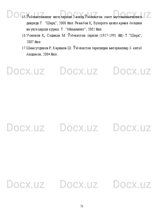 15. Ўзбекистоннинг янги  тарихи.2-жилд.Ўзбекистон  совет мустамлакачилиги
даврида.Т.: “Шарқ”, 2000 йил. Ражабов Қ. Бухорога қизил армия босқини
ва унга қарши кураш. Т.: “Маънавият”, 2002 йил. 
16. Усмонов   Қ,   Содиқов   M.   Ўзбекистон   тарихи   (1917-1991   йй)   T.:”Шарқ”,
2007 йил. 
17. Шамсутдинов Р, Каримов Ш. Ўзбекистон тарихидан материаллар.3- китоб
Андижон, 2004 йил. 
51 