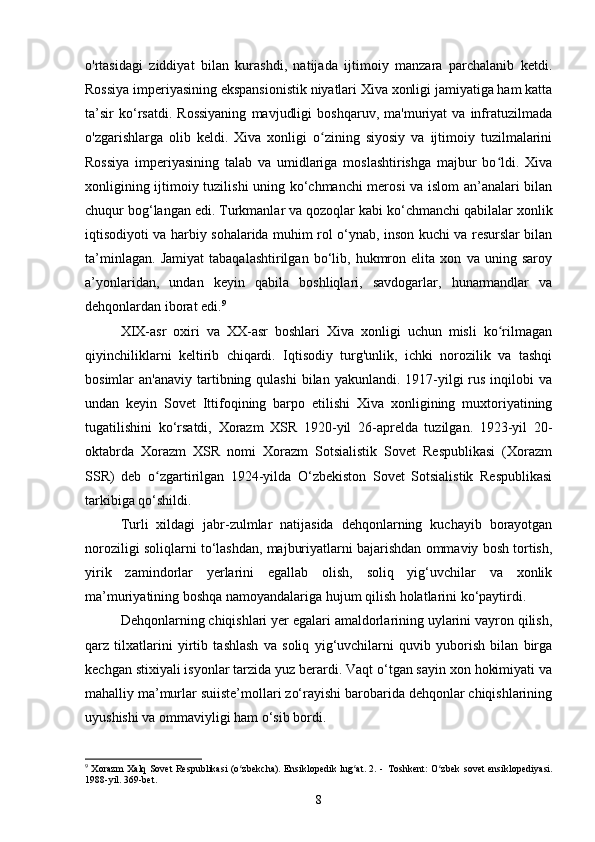 o'rtasidagi   ziddiyat   bilan   kurashdi,   natijada   ijtimoiy   manzara   parchalanib   ketdi.
Rossiya imperiyasining ekspansionistik niyatlari Xiva xonligi jamiyatiga ham katta
ta’sir   ko‘rsatdi.   Rossiyaning   mavjudligi   boshqaruv,   ma'muriyat   va   infratuzilmada
o'zgarishlarga   olib   keldi.   Xiva   xonligi   o zining   siyosiy   va   ijtimoiy   tuzilmalariniʻ
Rossiya   imperiyasining   talab   va   umidlariga   moslashtirishga   majbur   bo ldi.   Xiva	
ʻ
xonligining ijtimoiy tuzilishi uning ko‘chmanchi merosi va islom  an’analari bilan
chuqur bog‘langan edi. Turkmanlar va qozoqlar kabi ko‘chmanchi qabilalar xonlik
iqtisodiyoti va harbiy sohalarida muhim rol o‘ynab, inson kuchi va resurslar bilan
ta’minlagan.   Jamiyat   tabaqalashtirilgan   bo‘lib,   hukmron   elita   xon   va   uning   saroy
a’yonlaridan,   undan   keyin   qabila   boshliqlari,   savdogarlar,   hunarmandlar   va
dehqonlardan iborat edi. 9
XIX-asr   oxiri   va   XX-asr   boshlari   Xiva   xonligi   uchun   misli   ko rilmagan
ʻ
qiyinchiliklarni   keltirib   chiqardi.   Iqtisodiy   turg'unlik,   ichki   norozilik   va   tashqi
bosimlar  an'anaviy  tartibning qulashi  bilan  yakunlandi.  1917-yilgi  rus  inqilobi  va
undan   keyin   Sovet   Ittifoqining   barpo   etilishi   Xiva   xonligining   muxtoriyatining
tugatilishini   ko‘rsatdi,   Xorazm   XSR   1920-yil   26-aprelda   tuzilgan.   1923-yil   20-
oktabrda   Xorazm   XSR   nomi   Xorazm   Sotsialistik   Sovet   Respublikasi   (Xorazm
SSR)   deb   o zgartirilgan   1924-yilda   O‘zbekiston   Sovet   Sotsialistik   Respublikasi	
ʻ
tarkibiga qo‘shildi.
Turli   xildagi   jabr-zulmlar   natijasida   dehqonlarning   kuchayib   borayotgan
noroziligi soliqlarni to‘lashdan, majburiyatlarni bajarishdan ommaviy bosh tortish,
yirik   zamindorlar   yerlarini   egallab   olish,   soliq   yig‘uvchilar   va   xonlik
ma’muriyatining boshqa namoyandalariga hujum qilish holatlarini ko‘paytirdi.
Dehqonlarning chiqishlari yer egalari amaldorlarining uylarini vayron qilish,
qarz   tilxatlarini   yirtib   tashlash   va   soliq   yig‘uvchilarni   quvib   yuborish   bilan   birga
kechgan stixiyali isyonlar tarzida yuz berardi. Vaqt o‘tgan sayin xon hokimiyati va
mahalliy ma’murlar suiiste’mollari zo‘rayishi barobarida dehqonlar chiqishlarining
uyushishi va ommaviyligi ham o‘sib bordi.
9
  Xorazm  Xalq Sovet  Respublikasi (o zbekcha).  Ensiklopedik lug at. 2. -	
ʻ ʻ   Toshkent: O zbek  sovet ensiklopediyasi.	ʻ
19-yil. 369-bet.
8 