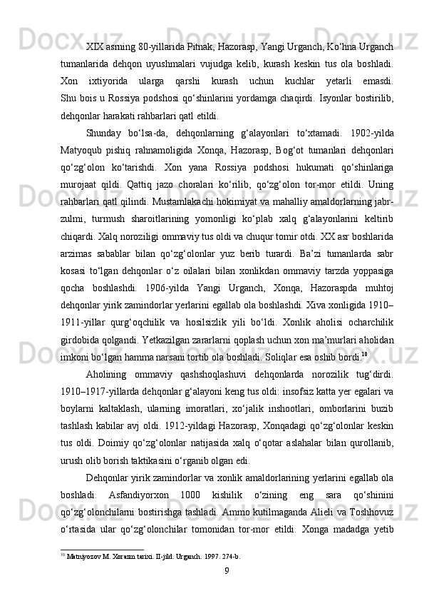 XIX asrning 80-yillarida Pitnak, Hazorasp, Yangi Urganch, Ko‘hna Urganch
tumanlarida   dehqon   uyushmalari   vujudga   kelib,   kurash   keskin   tus   ola   boshladi.
Xon   ixtiyorida   ularga   qarshi   kurash   uchun   kuchlar   yetarli   emasdi.
Shu bois  u  Rossiya   podshosi   qo‘shinlarini   yordamga chaqirdi.   Isyonlar  bostirilib,
dehqonlar harakati rahbarlari qatl etildi.
Shunday   bo‘lsa-da,   dehqonlarning   g‘alayonlari   to‘xtamadi.   1902-yilda
Matyoqub   pishiq   rahnamoligida   Xonqa,   Hazorasp,   Bog‘ot   tumanlari   dehqonlari
qo‘zg‘olon   ko‘tarishdi.   Xon   yana   Rossiya   podshosi   hukumati   qo‘shinlariga
murojaat   qildi.   Qattiq   jazo   choralari   ko‘rilib,   qo‘zg‘olon   tor-mor   etildi.   Uning
rahbarlari qatl qilindi. Mustamlakachi hokimiyat va mahalliy amaldorlarning jabr-
zulmi,   turmush   sharoitlarining   yomonligi   ko‘plab   xalq   g‘alayonlarini   keltirib
chiqardi. Xalq noroziligi ommaviy tus oldi va chuqur tomir otdi. XX asr boshlarida
arzimas   sabablar   bilan   qo‘zg‘olonlar   yuz   berib   turardi.   Ba’zi   tumanlarda   sabr
kosasi   to‘lgan   dehqonlar   o‘z   oilalari   bilan   xonlikdan   ommaviy   tarzda   yoppasiga
qocha   boshlashdi.   1906-yilda   Yangi   Urganch,   Xonqa,   Hazoraspda   muhtoj
dehqonlar yirik zamindorlar yerlarini egallab ola boshlashdi. Xiva xonligida 1910–
1911-yillar   qurg‘oqchilik   va   hosilsizlik   yili   bo‘ldi.   Xonlik   aholisi   ocharchilik
girdobida qolgandi. Yetkazilgan zararlarni qoplash uchun xon ma’murlari aholidan
imkoni bo‘lgan hamma narsani tortib ola boshladi. Soliqlar esa oshib bordi. 10
Aholining   ommaviy   qashshoqlashuvi   dehqonlarda   norozilik   tug‘dirdi.
1910–1917-yillarda dehqonlar g‘alayoni keng tus oldi: insofsiz katta yer egalari va
boylarni   kaltaklash,   ularning   imoratlari,   xo‘jalik   inshootlari,   omborlarini   buzib
tashlash  kabilar  avj  oldi. 1912-yildagi  Hazorasp,  Xonqadagi  qo‘zg‘olonlar  keskin
tus   oldi.   Doimiy   qo‘zg‘olonlar   natijasida   xalq   o‘qotar   aslahalar   bilan   qurollanib,
urush olib borish taktikasini o‘rganib olgan edi.
Dehqonlar yirik zamindorlar va xonlik amaldorlarining yerlarini egallab ola
boshladi.   Asfandiyorxon   1000   kishilik   o‘zining   eng   sara   qo‘shinini
qo‘zg‘olonchilarni bostirishga tashladi.   Ammo kutilmaganda Alieli va Toshhovuz
o‘rtasida   ular   qo‘zg‘olonchilar   tomonidan   tor-mor   etildi.   Xonga   madadga   yetib
10
 Matniyozov M. Xorazm tarixi. II-jild. Urganch. 1997. 274-b.
9 