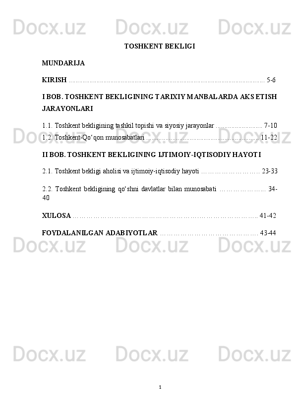 TOSHKENT BEKLIGI 
MUNDARIJA 
KIRISH  ................................................................................................................. 5-6 
I BOB. TOSHKENT BEKLIGINING TARIXIY MANBALARDA AKS ETISH 
JARAYONLARI 
1.1. Toshkent bekligining tashkil topishi va siyosiy jarayonlar ........................... 7-10
1.2. Toshkent-Qo‘qon munosabatlari ................................................................. 11-22
II BOB. TOSHKENT BEKLIGINING IJTIMOIY-IQTISODIY HAYOTI 
2.1. Toshkent bekligi aholisi va ijtimoiy-iqtisodiy hayoti …………………….. 23-33
2.2.   Toshkent   bekligining   qo‘shni   davlatlar   bilan   munosabati   ………………...   34-
40 
XULOSA  ……………………………………………….…………………….. 41-42 
FOYDALANILGAN ADABIYOTLAR  ……………………………………. 43-44 
1  
  