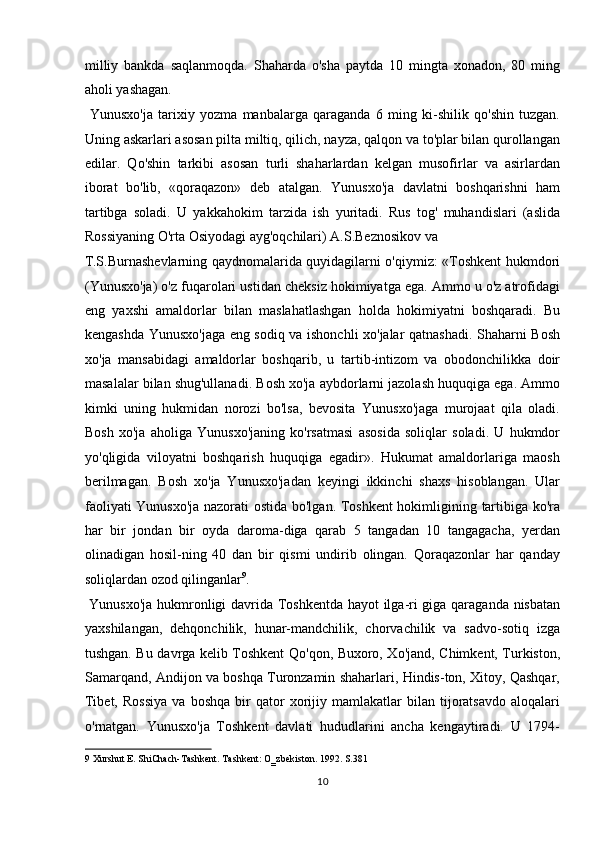 milliy   bankda   saqlanmoqda.   Shaharda   o'sha   paytda   10   mingta   xonadon,   80   ming
aholi yashagan.         
  Yunusxo'ja   tarixiy   yozma   manbalarga   qaraganda   6   ming   ki-shilik   qo'shin   tuzgan.
Uning askarlari asosan pilta miltiq, qilich, nayza, qalqon va to'plar bilan qurollangan
edilar.   Qo'shin   tarkibi   asosan   turli   shaharlardan   kelgan   musofirlar   va   asirlardan
iborat   bo'lib,   «qoraqazon»   deb   atalgan.   Yunusxo'ja   davlatni   boshqarishni   ham
tartibga   soladi.   U   yakkahokim   tarzida   ish   yuritadi.   Rus   tog'   muhandislari   (aslida
Rossiyaning O'rta Osiyodagi ayg'oqchilari) A.S.Beznosikov va 
T.S.Burnashevlarning qaydnomalarida quyidagilarni o'qiymiz: «Toshkent hukmdori
(Yunusxo'ja) o'z fuqarolari ustidan cheksiz hokimiyatga ega. Ammo u o'z atrofidagi
eng   yaxshi   amaldorlar   bilan   maslahatlashgan   holda   hokimiyatni   boshqaradi.   Bu
kengashda Yunusxo'jaga eng sodiq va ishonchli xo'jalar qatnashadi. Shaharni Bosh
xo'ja   mansabidagi   amaldorlar   boshqarib,   u   tartib-intizom   va   obodonchilikka   doir
masalalar bilan shug'ullanadi. Bosh xo'ja aybdorlarni jazolash huquqiga ega. Ammo
kimki   uning   hukmidan   norozi   bo'lsa,   bevosita   Yunusxo'jaga   murojaat   qila   oladi.
Bosh   xo'ja   aholiga   Yunusxo'janing   ko'rsatmasi   asosida   soliqlar   soladi.   U   hukmdor
yo'qligida   viloyatni   boshqarish   huquqiga   egadir».   Hukumat   amaldorlariga   maosh
berilmagan.   Bosh   xo'ja   Yunusxo'jadan   keyingi   ikkinchi   shaxs   hisoblangan.   Ular
faoliyati Yunusxo'ja nazorati ostida bo'lgan. Toshkent hokimligining tartibiga ko'ra
har   bir   jondan   bir   oyda   daroma-diga   qarab   5   tangadan   10   tangagacha,   yerdan
olinadigan   hosil-ning   40   dan   bir   qismi   undirib   olingan.   Qoraqazonlar   har   qanday
soliqlardan ozod qilinganlar 9
.       
  Yunusxo'ja hukmronligi davrida Toshkentda hayot ilga-ri giga qaraganda nisbatan
yaxshilangan,   dehqonchilik,   hunar-mandchilik,   chorvachilik   va   sadvo-sotiq   izga
tushgan. Bu davrga kelib Toshkent Qo'qon, Buxoro, Xo'jand, Chimkent, Turkiston,
Samarqand, Andijon va boshqa Turonzamin shaharlari, Hindis-ton, Xitoy, Qashqar,
Tibet,   Rossiya   va  boshqa   bir   qator   xorijiy   mamlakatlar   bilan  tijoratsavdo   aloqalari
o'rnatgan.   Yunusxo'ja   Toshkent   davlati   hududlarini   ancha   kengaytiradi.   U   1794-
9  Xurshut E. ShiChach-Tashkent. Tashkent: O‗zbekiston. 1992. S.381 
10  
  