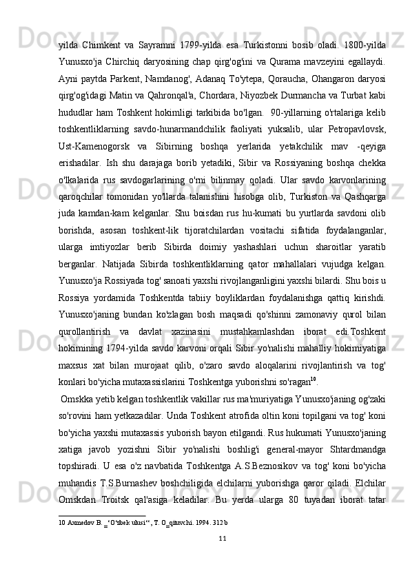 yilda   Chimkent   va   Sayramni   1799-yilda   esa   Turkistonni   bosib   oladi.   1800-yilda
Yunusxo'ja   Chirchiq   daryosining   chap   qirg'og'ini   va   Qurama   mavzeyini   egallaydi.
Ayni  paytda  Parkent, Namdanog',  Adanaq  To'ytepa,  Qoraucha,  Ohangaron  daryosi
qirg'og'idagi Matin va Qahronqal'a, Chordara, Niyozbek Durmancha va Turbat kabi
hududlar  ham  Toshkent  hokimligi tarkibida bo'lgan.   90-yillarning o'rtalariga kelib
toshkentliklarning   savdo-hunarmandchilik   faoliyati   yuksalib,   ular   Petropavlovsk,
Ust-Kamenogorsk   va   Sibirning   boshqa   yerlarida   yetakchilik   mav   -qeyiga
erishadilar.   Ish   shu   darajaga   borib   yetadiki,   Sibir   va   Rossiyaning   boshqa   chekka
o'lkalarida   rus   savdogarlarining   o'rni   bilinmay   qoladi.   Ular   savdo   karvonlarining
qaroqchilar   tomonidan   yo'llarda   talanishini   hisobga   olib,   Turkiston   va   Qashqarga
juda   kamdan-kam   kelganlar.   Shu   boisdan   rus   hu-kumati   bu   yurtlarda   savdoni   olib
borishda,   asosan   toshkent-lik   tijoratchilardan   vositachi   sifatida   foydalanganlar,
ularga   imtiyozlar   berib   Sibirda   doimiy   yashashlari   uchun   sharoitlar   yaratib
berganlar.   Natijada   Sibirda   toshkentliklarning   qator   mahallalari   vujudga   kelgan.
Yunusxo'ja Rossiyada tog' sanoati yaxshi rivojlanganligini yaxshi bilardi. Shu bois u
Rossiya   yordamida   Toshkentda   tabiiy   boyliklardan   foydalanishga   qattiq   kirishdi.
Yunusxo'janing   bundan   ko'zlagan   bosh   maqsadi   qo'shinni   zamonaviy   qurol   bilan
qurollantirish   va   davlat   xazinasini   mustahkamlashdan   iborat   edi.Toshkent
hokimining 1794-yilda savdo karvoni orqali Sibir yo'nalishi  mahalliy hokimiyatiga
maxsus   xat   bilan   murojaat   qilib,   o'zaro   savdo   aloqalarini   rivojlantirish   va   tog'
konlari bo'yicha mutaxassislarini Toshkentga yuborishni so'ragan 10
.         
 Omskka yetib kelgan toshkentlik vakillar rus ma'muriyatiga Yunusxo'janing og'zaki
so'rovini ham yetkazadilar. Unda Toshkent atrofida oltin koni topilgani va tog' koni
bo'yicha yaxshi mutaxassis yuborish bayon etilgandi. Rus hukumati Yunusxo'janing
xatiga   javob   yozishni   Sibir   yo'nalishi   boshlig'i   general-mayor   Shtardmandga
topshiradi.   U   esa   o'z   navbatida   Toshkentga   A.S.Beznosikov   va   tog'   koni   bo'yicha
muhandis   T.S.Burnashev   boshchiligida   elchilarni   yuborishga   qaror   qiladi.   Elchilar
Omskdan   Troitsk   qal'asiga   keladilar.   Bu   yerda   ularga   80   tuyadan   iborat   tatar
10  Axmedov B. ‗‘O‘zbek ulusi‘‘, T. O‗qituvchi. 1994. 312 b 
11  
  