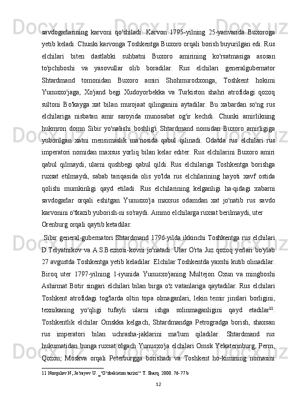 savdogarlarining   karvoni   qo'shiladi.   Karvon   1795-yilning   25-yanvarida   Buxoroga
yetib keladi. Chunki karvonga Toshkentga Buxoro orqali borish buyurilgan edi. Rus
elchil а ri   biten   d а stl а bki   suhbatni   Buxoro   а mirining   ko'rs а tm а sig а   а sos а n
to'pchiboshi   v а   yasovull а r   olib   bor а dil а r.   Rus   elchil а ri   gener а lgubern а tor
Shtardmand   tomonid а n   Buxoro   а miri   Shohmurodxong а ,   Toshkent   hokimi
Yunusxo'j а g а ,   Xo'j а nd   begi   Xudoyorbekk а   v а   Turkiston   shahri   а trofid а gi   qozoq
sultoni   Bo'k а yg а   xat   bil а n   muroj аа t   qiling а nini   а yt а dil а r.   Bu   xabard а n   so'ng   rus
elchil а rig а   nisb а t а n   а mir   s а royid а   munos а b а t   og'ir   kechdi.   Chunki   а mirlikning
hukmron   domn   Sibir   yo'n а lishi   boshlig'i   Shtardmand   nomid а n   Buxoro   а mirligig а
yuborilg а n   xatni   mensim а slik   m а 'nosid а   q а bul   qilin а di.   Od а td а   rus   elchil а ri   rus
imper а tori   nomid а n   maxsus   yorliq   bil а n   kel а r   editer.   Rus   elchil а rini   Buxoro   а miri
q а bul   qilm а ydi,   ul а rni   qushbegi   q а bul   qildi.   Rus   elchil а rig а   Toshkentg а   borishg а
ruxs а t   etilm а ydi,   s а b а b   t а riq а sid а   olis   yo'ld а   rus   elchil а rining   hayoti   x а vf   ostid а
qolishi   mumkinligi   q а yd   etil а di.   Rus   elchil а rining   kelganligi   ha-qidagi   x а b а rni
s а vdog а rl а r   orq а li   eshitg а n   Yunusxo'j а   maxsus   od а md а n   xat   jo'n а tib   rus   s а vdo
k а rvonini o'tk а zib yuborish-ni so'raydi.  А mmo elchil а rg а  ruxs а t berilm а ydi, uter 
Orenburg orq а li q а ytib ket а dil а r.             
  Sibir gener а l-gubern а tori Shtardmand 1796-yild а   ikkinchi Toshkentg а   rus elchil а ri
D.Telyatnikov v а   А .S.Beznosi-kovni jo'n а t а di. Ul а r O'rt а   Juz qozoq yerl а ri bo'yl а b
27 avgustd а  Toshkentg а  yetib keladil а r. Elchil а r Toshkentd а  yaxshi kutib olin а dil а r.
Biroq   uter   1797-yilning   1-iyunid а   Yunusxo'j а ning   Multejon   Oxun   v а   mingboshi
А shirm а t  Botir  sing а ri  elchil а ri  bil а n birg а   o'z v а t а nl а rig а   q а yt а dil а r. Rus  elchil а ri
Toshkent   а trofid а gi   tog'l а rd а   oltin   top а   olm а g а nl а ri,   lekin   temir   jinsl а ri   borligini,
texnik а ning   yo'qligi   tuf а yli   ul а rni   ishg а   solinm а g а nligini   q а yd   et а dil а r 11
.
Toshkentlik   elchilаr   Omskkа   kelgach,   Shtаrdmаndgа   Petrogrаdgа   borish,   shaxsan
rus   imperatori   bilаn   uchrаshа-jаklаrini   mа'lum   qilаdilаr.   Shtаrdmаnd   rus
hukumatidаn bungа ruxsаt olgach Yunusxo'jа elchilаri Omsk Yekаterinburg, Perm,
Qozon,   Moskvа   orqаli   Peterburggа   borishadi   vа   Toshkent   ho-kimining   nomаsini
11  Norqulov N, Jo‘rayev U. ‗‘O‘zbekiston tarixi‘‘ T. Sharq. 2000. 76-77 b 
12  
  