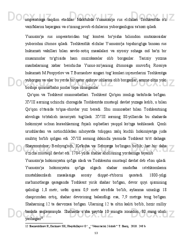 imperаtorgа   tаqdim   etаdilаr.   Mаktubdа   Yunusxo'jа   rus   elchilаri   Toshkentdа   o'z
vаzifаlаrini bаjаrgаni vа o'zining jаvob elchilаrini yuborgаnligini та'кип qilаdi. 
Yunusxo'jа   rus   imperаtoridаn   tog'   konteri   bo'yishа   bilimdon   mutaxassislar
yuborishni   iltimos   qiladi.   Toshkentlik   elchilar   Yunusxo'ja   topshirig'iga   binoan   rus
hukumati   vakillari   bilan   savdo-sotiq   masalalari   va   siyosiy   sohaga   oid   ba'zi   bir
muammolar   to'g'risida   ham   muzokaralar   olib   borganlar.   Tarixiy   yozma
manbalarning   xabar   berishicha   Yunus-xo'janinig   iltimosiga   muvofiq   Rossiya
hukumati M.Pospyelov va T.Burnashev singari tog' konlari injenerlarini Toshkentga
yuborgan va ular bu yerda bir qator qidiruv ishlarini olib borganlar, ammo oltin yoki
boshqa qimmatbaho jinslar topa olmaganlar.      
  Qo'qon   va   Toshkent   munosabatlari.   Toshkent   Qo'qon   xonligi   tarkibida   bo'lgan.
XVIII asrning uchinchi choragida Toshkentda mustaqil davlat yuzaga kelib, u bilan
Qo'qon   o'rtasida   to'qna-shuvlar   yuz   beradi.   Shu   munosabat   bilan   Toshkentning
ahvoliga   to'xtalish   zaruriyati   tug'iladi.   XVIII   asrning   80-yillarida   bu   shaharda
hokimiyat   uchun   kurashlarning   fojiali   oqibatlari   yaqqol   ko'zga   tashlanadi.   Qonli
urushlardan   va   notinchlikdan   nihoyatda   toliqqan   xalq   kuchli   hokimiyatga   juda
muhtoj   bo'lib   qolgan   edi.   XVIII   asrning   ikkinchi   yarmida   Toshkent   to'rt   dahaga:
Shayxontohur,   Beshyog'och,   Ko'kcha   va   Sebzorga   bo'lingan   bo'lib,   har   bir   daha
o'zicha mustaqil davlat edi. 1784-yilda shahar aholisining yordamiga tayanib 
Yunusxo'ja hokimiyatni qo'lga oladi va Toshkentni mustaqil davlat deb e'lon qiladi.
Yunusxo'ja   hokimiyatni   qo'lga   olgach   shahar   mudofaa   istehkomlarini
mustahkamlash   masalasiga   asosiy   diqqat-e'tiborni   qaratadi.   1800-yilgi
ma'lumotlarga   qaraganda   Toshkent   yirik   shahar   bo'lgan,   devor   quyi   qismining
qalinligi   1,8   metr,   ustki   qismi   0,9   metr   atrofida   bo'lib,   aylanma   uzunligi   18
chaqirimdan   ortiq,   shahar   devorining   balandligi   esa,   7,9   metrga   teng   bo'lgan.
Shaharning   12   ta   darvozasi   bo'lgan.   Ularning   12   ta   oltin   kaliti   bo'lib,   hozir   milliy
bankda   saqlanmoqda.   Shaharda   o'sha   paytda   10   mingta   xonadon,   80   ming   aholi
yashagan 12
. 
12  Shamsutdinov R, Karimov SH, Ubaydullayev O‘. ‗‘ Vatan tarixi 2-kitob‘‘ T. Sharq.  2010.  248 b 
13  
  