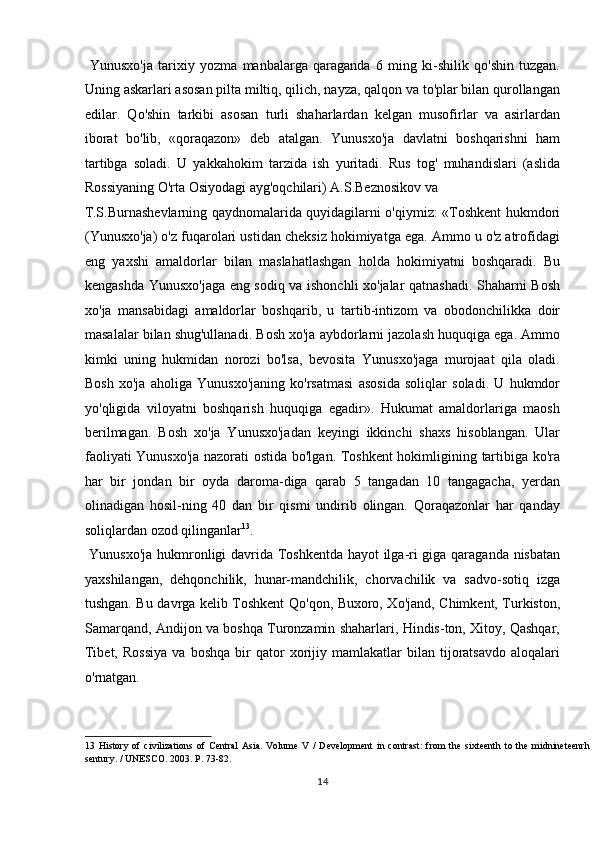   Yunusxo'ja   tarixiy   yozma   manbalarga   qaraganda   6   ming   ki-shilik   qo'shin   tuzgan.
Uning askarlari asosan pilta miltiq, qilich, nayza, qalqon va to'plar bilan qurollangan
edilar.   Qo'shin   tarkibi   asosan   turli   shaharlardan   kelgan   musofirlar   va   asirlardan
iborat   bo'lib,   «qoraqazon»   deb   atalgan.   Yunusxo'ja   davlatni   boshqarishni   ham
tartibga   soladi.   U   yakkahokim   tarzida   ish   yuritadi.   Rus   tog'   muhandislari   (aslida
Rossiyaning O'rta Osiyodagi ayg'oqchilari) A.S.Beznosikov va 
T.S.Burnashevlarning qaydnomalarida quyidagilarni o'qiymiz: «Toshkent hukmdori
(Yunusxo'ja) o'z fuqarolari ustidan cheksiz hokimiyatga ega. Ammo u o'z atrofidagi
eng   yaxshi   amaldorlar   bilan   maslahatlashgan   holda   hokimiyatni   boshqaradi.   Bu
kengashda Yunusxo'jaga eng sodiq va ishonchli xo'jalar qatnashadi. Shaharni Bosh
xo'ja   mansabidagi   amaldorlar   boshqarib,   u   tartib-intizom   va   obodonchilikka   doir
masalalar bilan shug'ullanadi. Bosh xo'ja aybdorlarni jazolash huquqiga ega. Ammo
kimki   uning   hukmidan   norozi   bo'lsa,   bevosita   Yunusxo'jaga   murojaat   qila   oladi.
Bosh   xo'ja   aholiga   Yunusxo'janing   ko'rsatmasi   asosida   soliqlar   soladi.   U   hukmdor
yo'qligida   viloyatni   boshqarish   huquqiga   egadir».   Hukumat   amaldorlariga   maosh
berilmagan.   Bosh   xo'ja   Yunusxo'jadan   keyingi   ikkinchi   shaxs   hisoblangan.   Ular
faoliyati Yunusxo'ja nazorati ostida bo'lgan. Toshkent hokimligining tartibiga ko'ra
har   bir   jondan   bir   oyda   daroma-diga   qarab   5   tangadan   10   tangagacha,   yerdan
olinadigan   hosil-ning   40   dan   bir   qismi   undirib   olingan.   Qoraqazonlar   har   qanday
soliqlardan ozod qilinganlar 13
.       
  Yunusxo'ja hukmronligi davrida Toshkentda hayot ilga-ri giga qaraganda nisbatan
yaxshilangan,   dehqonchilik,   hunar-mandchilik,   chorvachilik   va   sadvo-sotiq   izga
tushgan. Bu davrga kelib Toshkent Qo'qon, Buxoro, Xo'jand, Chimkent, Turkiston,
Samarqand, Andijon va boshqa Turonzamin shaharlari, Hindis-ton, Xitoy, Qashqar,
Tibet,   Rossiya   va  boshqa   bir   qator   xorijiy   mamlakatlar   bilan  tijoratsavdo   aloqalari
o'rnatgan.       
13   History   of   civilizations   of   Central   Asia.   Volume   V   /   Development   in  contrast:   from   the   sixteenth   to   the   midnineteenrh
sentury. / UNESCO.  2003. P. 73-82. 
14  
  