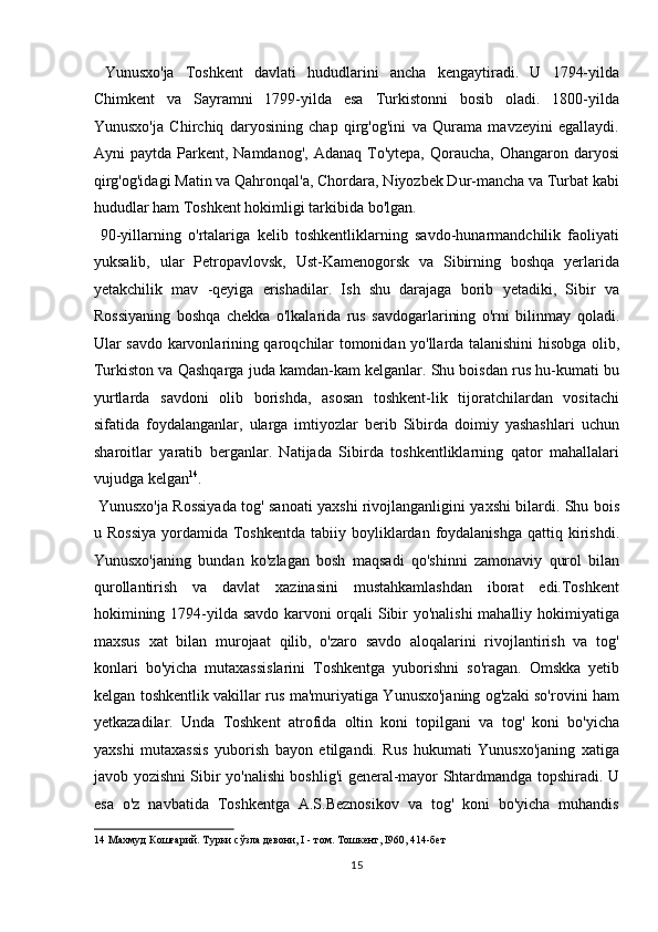   Yunusxo'ja   Toshkent   davlati   hududlarini   ancha   kengaytiradi.   U   1794-yilda
Chimkent   va   Sayramni   1799-yilda   esa   Turkistonni   bosib   oladi.   1800-yilda
Yunusxo'ja   Chirchiq   daryosining   chap   qirg'og'ini   va   Qurama   mavzeyini   egallaydi.
Ayni  paytda  Parkent, Namdanog',  Adanaq  To'ytepa,  Qoraucha,  Ohangaron  daryosi
qirg'og'idagi Matin va Qahronqal'a, Chordara, Niyozbek Dur-mancha va Turbat kabi
hududlar ham Toshkent hokimligi tarkibida bo'lgan.    
  90-yillarning   o'rtalariga   kelib   toshkentliklarning   savdo-hunarmandchilik   faoliyati
yuksalib,   ular   Petropavlovsk,   Ust-Kamenogorsk   va   Sibirning   boshqa   yerlarida
yetakchilik   mav   -qeyiga   erishadilar.   Ish   shu   darajaga   borib   yetadiki,   Sibir   va
Rossiyaning   boshqa   chekka   o'lkalarida   rus   savdogarlarining   o'rni   bilinmay   qoladi.
Ular savdo karvonlarining qaroqchilar tomonidan yo'llarda talanishini hisobga olib,
Turkiston va Qashqarga juda kamdan-kam kelganlar. Shu boisdan rus hu-kumati bu
yurtlarda   savdoni   olib   borishda,   asosan   toshkent-lik   tijoratchilardan   vositachi
sifatida   foydalanganlar,   ularga   imtiyozlar   berib   Sibirda   doimiy   yashashlari   uchun
sharoitlar   yaratib   berganlar.   Natijada   Sibirda   toshkentliklarning   qator   mahallalari
vujudga kelgan 14
.       
  Yunusxo'ja Rossiyada tog' sanoati yaxshi rivojlanganligini yaxshi bilardi. Shu bois
u Rossiya  yordamida  Toshkentda  tabiiy  boyliklardan  foydalanishga   qattiq kirishdi.
Yunusxo'janing   bundan   ko'zlagan   bosh   maqsadi   qo'shinni   zamonaviy   qurol   bilan
qurollantirish   va   davlat   xazinasini   mustahkamlashdan   iborat   edi.Toshkent
hokimining 1794-yilda savdo karvoni orqali Sibir yo'nalishi  mahalliy hokimiyatiga
maxsus   xat   bilan   murojaat   qilib,   o'zaro   savdo   aloqalarini   rivojlantirish   va   tog'
konlari   bo'yicha   mutaxassislarini   Toshkentga   yuborishni   so'ragan.   Omskka   yetib
kelgan toshkentlik vakillar rus ma'muriyatiga Yunusxo'janing og'zaki so'rovini ham
yetkazadilar.   Unda   Toshkent   atrofida   oltin   koni   topilgani   va   tog'   koni   bo'yicha
yaxshi   mutaxassis   yuborish   bayon   etilgandi.   Rus   hukumati   Yunusxo'janing   xatiga
javob yozishni Sibir yo'nalishi boshlig'i general-mayor Shtardmandga topshiradi. U
esa   o'z   navbatida   Toshkentga   A.S.Beznosikov   va   tog'   koni   bo'yicha   muhandis
14  Махмуд Кошғарий. Турки сўзла девони, I - том. Тошкент, I960, 414-бет 
15  
  