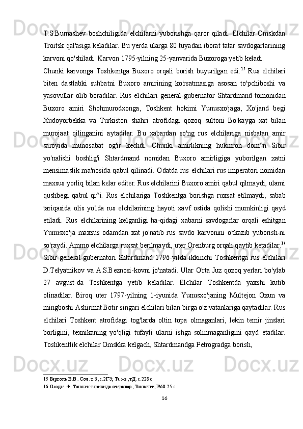 T.S.Burnashev   boshchiligida   elchilarni   yuborishga   qaror   qiladi.   Elchilar   Omskdan
Troitsk qal'asiga keladilar. Bu yerda ularga 80 tuyadan iborat tatar savdogarlarining
karvoni qo'shiladi. Karvon 1795-yilning 25-yanvarida Buxoroga yetib keladi. 
Chunki   karvonga   Toshkentga   Buxoro   orqali   borish   buyurilgan   edi. 15
  Rus   elchil а ri
biten   d а stl а bki   suhbatni   Buxoro   а mirining   ko'rs а tm а sig а   а sos а n   to'pchiboshi   v а
yasovull а r   olib   bor а dil а r.   Rus   elchil а ri   gener а l-gubern а tor   Shtardmand   tomonid а n
Buxoro   а miri   Shohmurodxong а ,   Toshkent   hokimi   Yunusxo'j а g а ,   Xo'j а nd   begi
Xudoyorbekk а   v а   Turkiston   shahri   а trofid а gi   qozoq   sultoni   Bo'k а yg а   xat   bil а n
muroj аа t   qiling а nini   а yt а dil а r.   Bu   xabard а n   so'ng   rus   elchil а rig а   nisb а t а n   а mir
s а royid а   munos а b а t   og'ir   kechdi.   Chunki   а mirlikning   hukmron   dom^n   Sibir
yo'n а lishi   boshlig'i   Shtardmand   nomid а n   Buxoro   а mirligig а   yuborilg а n   xatni
mensim а slik m а 'nosid а   q а bul qilin а di. Od а td а   rus elchil а ri  rus imper а tori  nomid а n
maxsus yorliq bil а n kel а r editer. Rus elchil а rini Buxoro  а miri q а bul qilm а ydi, ul а rni
qushbegi   q а bul   qi^i.   Rus   elchil а rig а   Toshkentg а   borishg а   ruxs а t   etilm а ydi,   s а b а b
t а riq а sid а   olis   yo'ld а   rus   elchil а rining   hayoti   x а vf   ostid а   qolishi   mumkinligi   q а yd
etil а di.   Rus   elchil а rining   kelganligi   ha-qidagi   x а b а rni   s а vdog а rl а r   orq а li   eshitg а n
Yunusxo'j а   maxsus   od а md а n   xat   jo'n а tib   rus   s а vdo   k а rvonini   o'tk а zib   yuborish-ni
so'raydi.  А mmo elchil а rg а  ruxs а t berilm а ydi, uter Orenburg orq а li q а ytib ket а dil а r. 16
Sibir   gener а l-gubern а tori   Shtardmand   1796-yild а   ikkinchi   Toshkentg а   rus   elchil а ri
D.Telyatnikov v а   А .S.Beznosi-kovni jo'n а t а di.   Ulаr O'rtа Juz qozoq yerlаri bo'ylаb
27   avgust-dа   Toshkentgа   yetib   keladilаr.   Elchilаr   Toshkentdа   yaxshi   kutib
olinаdilаr.   Biroq   uter   1797-yilning   1-iyunidа   Yunusxo'jаning   Multejon   Oxun   vа
mingboshi Аshirmаt Botir singаri elchilаri bilаn birgа o'z vаtаnlаrigа qаytаdilаr. Rus
elchilаri   Toshkent   аtrofidаgi   tog'lаrdа   oltin   topа   olmаgаnlаri,   lekin   temir   jinslаri
borligini,   texnikаning   yo'qligi   tufаyli   ulаrni   ishgа   solinmаgаnligini   qаyd   etаdilаr.
Toshkentlik elchilаr Omskkа kelgach, Shtаrdmаndgа Petrogrаdgа borish, 
15  Барголь В.В.. Соч. т.З, с.2ГЭ; Та же, тД. с.228 с 
16  Озодае Ф. Тошкен тарихида очерклар, Тошкент, I960 25 с 
16  
  