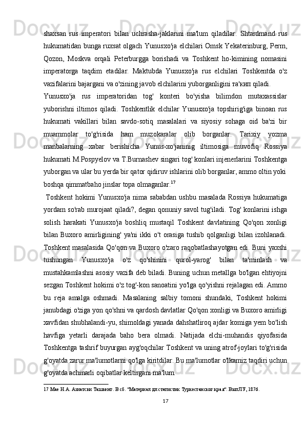 shaxsan   rus   imperatori   bilаn   uchrаshа-jаklаrini   mа'lum   qilаdilаr.   Shtаrdmаnd   rus
hukumatidаn bungа ruxsаt olgach Yunusxo'jа elchilаri Omsk Yekаterinburg, Perm,
Qozon,   Moskvа   orqаli   Peterburggа   borishadi   vа   Toshkent   ho-kimining   nomаsini
imperаtorgа   tаqdim   etаdilаr.   Mаktubdа   Yunusxo'jа   rus   elchilаri   Toshkentdа   o'z
vаzifаlаrini bаjаrgаni vа o'zining jаvob elchilаrini yuborgаnligini та'кип qilаdi. 
Yunusxo'jа   rus   imperаtoridаn   tog'   konteri   bo'yishа   bilimdon   mutaxassislar
yuborishni   iltimos   qiladi.   Toshkentlik   elchilar   Yunusxo'ja   topshirig'iga   binoan   rus
hukumati   vakillari   bilan   savdo-sotiq   masalalari   va   siyosiy   sohaga   oid   ba'zi   bir
muammolar   to'g'risida   ham   muzokaralar   olib   borganlar.   Tarixiy   yozma
manbalarning   xabar   berishicha   Yunus-xo'janinig   iltimosiga   muvofiq   Rossiya
hukumati M.Pospyelov va T.Burnashev singari tog' konlari injenerlarini Toshkentga
yuborgan va ular bu yerda bir qator qidiruv ishlarini olib borganlar, ammo oltin yoki
boshqa qimmatbaho jinslar topa olmaganlar. 17
         
  Toshkent   hokimi   Yunusxo'ja   nima   sababdan   ushbu  masalada  Rossiya   hukumatiga
yordam so'rab murojaat qiladi?, degan qonuniy savol tug'iladi. Tog' konlarini ishga
solish   harakati   Yunusxo'ja   boshliq   mustaqil   Toshkent   davlatining   Qo'qon   xonligi
bilan  Buxoro   amirligining'   ya'ni   ikki   o't   orasiga   tushib   qolganligi   bilan   izohlanadi.
Toshkent masalasida Qo'qon va Buxoro o'zaro raqobatlashayotgan edi. Buni yaxshi
tushungan   Yunusxo'ja   o'z   qo'shinini   qurol-yarog'   bilan   ta'minlash   va
mustahkamlashni asosiy vazifa deb biladi. Buning uchun metallga bo'lgan ehtiyojni
sezgan Toshkent hokimi o'z tog'-kon sanoatini yo'lga qo'yishni rejalagan edi. Ammo
bu   reja   amalga   oshmadi.   Masalaning   salbiy   tomoni   shundaki,   Toshkent   hokimi
janubdagi o'ziga yon qo'shni va qardosh davlatlar Qo'qon xonligi va Buxoro amirligi
xavfidan shubhalandi-yu, shimoldagi yanada dahshatliroq ajdar komiga yem bo'lish
havfiga   yetarli   darajada   baho   bera   olmadi.   Natijada   elchi-muhandis   qiyofasida
Toshkentga tashrif buyurgan ayg'oqchilar Toshkent va uning atrof-joylari to'g'risida
g'oyatda zarur ma'lumotlarni qo'lga kiritdilar. Bu ma'lumotlar o'lkamiz taqdiri uchun
g'oyatda achinarli oqibatlar keltirgani ma'lum.   
17  Мае Н.А. Азиатски Ташкент. В сб. "Материал дл статистик Туркестанског края". ВыпЛУ, 1876. 
17