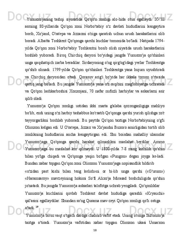   Yunusxo'janing   tashqi   siyosatida   Qo'qo'n   xonligi   alo-hida   o'rin   egallaydi.   XVIII
asrning   80-yillarida   Qo'qon   xoni   Norbo'tabiy   o'z   davlati   hududlarini   kengaytira
borib,   Xo'jand,   O'ratepa   va   Jizzaxni   o'ziga   qaratish   uchun   urush   harakatlarini   olib
boradi. Albatta Toshkent Qo'qonga qarshi kuchlar tomonida bo'ladi. Natijada 1794-
yilda   Qo'qon   xoni   Norbo'tabiy   Toshkentni   bosib   olish   niyatida   urush   harakatlarini
boshlab   yuboradi.   Biroq   Chirchiq   daryosi   bo'yidagi   jangda   Yunusxo'ja   qo'shinlari
unga qaqshatqich zarba beradilar. Sirdaryoning o'ng qirg'og'idagi yerlar Toshkentga
qo'shib   olinadi.   1799-yilda   Qo'qon   qo'shinlari   Toshkentga   yana   hujum   uyushtiradi
va   Chirchiq   daryosidan   o'tadi.   Qorasuv   arig'i   bo'yida   har   ikkala   tomon   o'rtasida
qattiq jang bo'ladi. Bu jangda Yunusxo'ja yana o'z raqibini mag'lubiyatga uchratadi
va   Qo'qon   lashkarboshisi   Xonxojani,   70   nafar   nufuzli   harbiylar   va   askarlarni   asir
qilib oladi.     
  Yunusxo'ja   Qo'qon   xonligi   ustidan   ikki   marta   g'alaba   qozonganligiga   mahliyo
bo'lib, endi uning o'zi harbiy tashabbus ko'rsatib Qo'qonga qarshi yurish qilishga zo'r
tayyorgarlikni   boshlab   yuboradi.   Bu   paytda   Qo'qon   taxtiga   Norbo'tabiyning   o'g'li
Olimxon kelgan edi. U O'ratepa, Jizzax va Xo'jandni Buxoro amirligidan tortib olib
xonlikning   hududlarini   ancha   kengaytirgan   edi.   Shu   boisdan   mahalliy   ulamolar
Yunusxo'jaga   Qo'qonga   qarshi   harakat   qilmaslikni   maslahat   berdilar.   Ammo
Yunusxo'jaga   bu   maslahat   kor   qilmaydi.   U   1800-yilda   7-8   ming   kishilik   qo'shin
bilan   yo'lga   chiqadi   va   Qo'qonga   yaqin   bo'lgan   «Pungon»   degan   joyga   ke-ladi.
Bundan xabar topgan Qo'qon xoni Olimxon Yunusxo'jaga nopisandlik bildirib 
«o'zidan   past   kishi   bilan   teng   kelish»ni   or   bi-lib   unga   qarshi   («G'urum»)
«Haramsaroy»   mavzeyining   hokimi   So'fi   Alixo'ja   Mirasad   boshchiligida   qo'shin
jo'natadi. Bu jangda Yunusxo'ja askarlari talofotga uchrab yengiladi. Qo'qonliklar 
Yunusxo'ja   kuchlarini   quvlab   Toshkent   davlat   hududiga   qarashli   «Kryauchi»
qal'asini egallaydilar. Shundan so'ng Qurama mav-zeyi Qo'qon xonligi qo'li ostiga 
o'tadi.  19
                   
 Yunusxo'ja biroz vaqt o'tgach dardga chalinib vafot etadi. Uning o'rniga Sultonxo'ja
taxtga   o'tiradi.   Yunusxo'ja   vafotidan   xabar   topgan   Olimxon   ukasi   Umarxon
18  
  