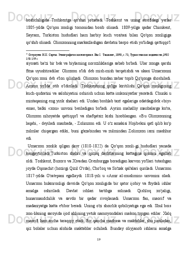 boshchiligida   Toshkentga   qo'shin   jo'natadi.   Toshkent   va   uning   atrofidagi   yerlar
1805-yilda   Qo'qon   xonligi   tomonidan   bosib   olinadi.   1809-yilga   qadar   Chimkent,
Sayram,   Turkiston   hududlari   ham   harbiy   kuch   vositasi   bilan   Qo'qon   xonligiga
qo'shib olinadi. Olimxonning markazlashgan davlatni barpo etish yo'lidagi qattiqqo'l
                                                           
19
  Остроумо  H.II.  Сарты .  Этнографически материал. Вы I.  Ташкент, 1890, с.73; Туркестански ведомости,1902 
158-159  с  
siyosati  ba'zi  bir bek va biylarning noroziliklariga sabab bo'ladi. Ular xonga qarshi
fitna   uyushtiradilar.   Olimxon   o'ldi   deb   mish-mish   tarqatishdi   va   ukasi   Umarxonni
Qo'qon xoni deb e'lon qilishadi. Olimxon bundan xabar topib Qo'qonga shoshiladi.
Ammo   yo'lda   otib   o'ldiriladi.   Toshkentning   qo'lga   kiritilishi   Qo'qon   xonligining
kuch-qudratini va salohiyatini oshirish uchun katta imkoniyatlar yaratadi. Chunki u
mintaqaning eng yirik shahari edi. Undan boshlab taxt egalariga odatdagidek «biy»
emas,   balki   «xon»   unvoni   beriladigan   bo'ladi.   Ayrim   mahalliy   manbalarga   ko'ra,
Olimxon   nihoyatda   qattiqqo'l   va   shafqatsiz   kishi   hisoblangan.   «Bu   Olimxonning
laqabi, - deyiladi manbada, - Zolimxon edi. U o'z amakisi Hojibekni qatl qilib ko'p
zulmlar   chiqargan   ediki,   buni   g'azabindan   va   zulmindan   Zolimxon   ismi   mashhur
edi.           
  Umarxon   xonlik   qilgan   davr   (1810-1822)   da   Qo'qon   xonli-gi   hududlari   yanada
kengaytiriladi.Turkiston   shahri   va   qozoq   dashtlarining   kattagina   qismini   egallab
oldi. Toshkent, Buxoro va Xivadan Orenburgga boradigan karvon yo'llari tutashgan
joyda Oqmachit (hozirgi Qizil O'rda), Cho'loq va So'zak qal'alari quriladi. Umarxon
1817-yilda   O'ratepani   egallaydi.   1818-yili   u   «Amir   al-muslimin»   unvonini   oladi.
Umarxon   hukmronligi   davrida   Qo'qon   xonligida   bir   qator   ijobiy   va   foydali   ishlar
amalga   oshiriladi.   Davlat   ishlari   tartibga   solinadi.   Qishloq   xo'jaligi,
hunarmandchilik   va   savdo   bir   qadar   rivojlanadi.   Umarxon   fan,   maorif   va
madaniyatga katta e'tibor beradi. Uning o'zi shoirlik qobiliyatiga ega edi. Shul bois
xon-likning saroyida ijod ahlining yetuk namoyondalari makon topgan edilar. Xalq
maorifi ham ancha taraqqiy etadi. Bir qancha madrasa va maktablar, shu jumladan,
qiz   bolalar   uchun   alohida   maktablar   ochiladi.   Bunday   oliyjanob   ishlarni   amalga
19  
  