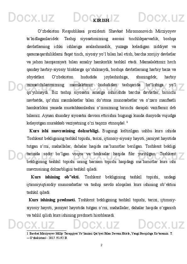 KIRISH
O‘zbekiston   Respublikasi   prezidenti   Shavkat   Miromonovich   Mirziyoyev
ta‘kidlaganlaridek:   Tashqi   siyosatimizning   asosini   tinchlikparvarlik,   boshqa
davlatlarning   ichki   ishlariga   aralashmaslik,   yuzaga   keladigan   ziddiyat   va
qaramaqarshiliklarni faqat tinch, siyosiy yo‘l bilan hal etish, barcha xorijiy davlatlar
va   jahon   hamjamiyati   bilan   amaliy   hamkorlik   tashkil   etadi.   Mamalaktimiz   hech
qanday harbiy-siyosiy bloklarga qo‘shilmaydi, boshqa davlatlarning harbiy baza va
obyektlari   O‘zbekiston   hududida   joylashishiga,   shuningdek,   harbiy
xizmatchilarimizning   mamlaktimiz   hududidan   tashqarida   bo‘lishiga   yo‘l
qo‘yilmaydi.   Biz   tashqi   siyosatni   amalga   oshirishda   barcha   davlatlar,   birinchi
navbatda,   qo‘shni   mamlakatlar   bilan   do‘stona   munosabatlar   va   o‘zaro   manfaatli
hamkorlikni   yanada   mustahkamlashni   o‘zimizning   birinchi   darajali   vazifamiz   deb
bilamiz. Aynan shunday siyosatni davom ettirishni bugungi kunda dunyoda vujudga
kelayotgan murakkab vaziyatning o‘zi taqozo etmoqda . ‖ 1
   
  Kurs   ishi   mavzusining   dolzarbligi.   Bugungi   keltirilgan   ushbu   kurs   ishida
Toshkent bekligining tashkil topishi, tarixi, ijtimoiy-siyosiy hayoti, jamiyat hayotida
tutgan   o‘rni,   mahallalar,   dahalar   haqida   ma‘lumotlar   berilgan.   Toshkent   bekligi
tarixida   sodir   bo lgan   voqea   va   hodisalar   haqida   fikr   yuritilgan.   Toshkent	
ʻ
bekligining   tashkil   topishi   uning   barxam   topishi   haqidagi   ma lumotlar   kurs   ishi	
ʼ
mavzusining dolzarbligini tashkil qiladi.       
  Kurs   ishining   ob ekti.  	
‟ Toshkent   bekligining   tashkil   topishi,   undagi
ijtimoiyiqtisodiy   munosabatlar   va   tashqi   savdo   aloqalari   kurs   ishining   ob‘ektini
tashkil qiladi.            
  Kurs   ishining   predmeti.   Toshkent   bekligining   tashkil   topishi,   tarixi,   ijtimoiy-
siyosiy   hayoti,   jamiyat   hayotida   tutgan   o‘rni,   mahallalar,   dahalar   haqida   o‘rganish
va tahlil qilish kurs ishining predmeti hisoblanadi.     
1  Shavkat Mirziyoyev Milliy Taraqqiyot Yo‘limizni Qat‘iyat Bilan Davom Ettirib, Yangi Bosqichga Ko‘taramiz. T. 
―O‘zbekiston  - 2017. 91-92 B. 	
‖
2  
  