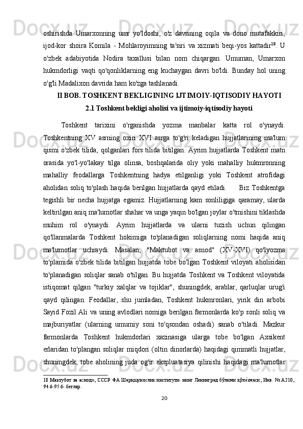 oshirishda   Umarxonning   umr   yo'ldoshi,   o'z   davrining   oqila   va   dono   mutafakkiri,
ijod-kor   shoira   Komila   -   Mohlaroyimning   ta'siri   va   xizmati   beqi-yos   kattadir 18
.   U
o'zbek   adabiyotida   Nodira   taxallusi   bilan   nom   chiqargan.   Umuman,   Umarxon
hukmdorligi   vaqti   qo'qonliklarning   eng   kuchaygan   davri   bo'ldi.   Bunday   hol   uning
o'g'li Madalixon davrida ham ko'zga tashlanadi. 
II BOB. TOSHKENT BEKLIGINING IJTIMOIY-IQTISODIY HAYOTI 
2.1 Toshkent bekligi aholisi va ijtimoiy-iqtisodiy hayoti 
Toshkent   tarixini   o'rganishda   yozma   manbalar   katta   rol   o'ynaydi.
Toshkentning   XV   asrning   oxiri   XVI   asrga   to'g'ri   keladigan   hujjatlarining   ma'lum
qismi o'zbek tilida, qolganlari fors tilida bitilgan. Ayrim hujjatlarda Toshkent matn
orasida   yo'l-yo'lakay   tilga   olinsa,   boshqalarida   oliy   yoki   mahalliy   hukmronning
mahalliy   feodallarga   Toshkentning   hadya   etilganligi   yoki   Toshkent   atrofidagi
aholidan soliq to'plash  haqida berilgan hujjatlarda qayd etiladi.         Biz Toshkentga
tegishli   bir   necha   hujjatga   egamiz.   Hujjatlarning   kam   sonliligiga   qaramay,   ularda
keltirilgan aniq ma'lumotlar shahar va unga yaqin bo'lgan joylar o'tmishini tiklashda
muhim   rol   o'ynaydi.   Ayrim   hujjatlarda   va   ularni   tuzish   uchun   qilingan
qo'llanmalarda   Toshkent   hokimiga   to'planadigan   soliqlarning   nomi   haqida   aniq
ma'lumotlar   uchraydi.   Masalan,   "Maktubot   va   asnod"   (XV-XVI)   qo'lyozma
to'plamida   o'zbek   tilida   bitilgan   hujjatda   tobe   bo'lgan   Toshkent   viloyati   aholisidan
to'planadigan   soliqlar   sanab   o'tilgan.   Bu   hujjatda   Toshkent   va   Toshkent   viloyatida
istiqomat   qilgan   "turkiy   xalqlar   va   tojiklar",   shuningdek,   arablar,   qarluqlar   urug'i
qayd   qilingan.   Feodallar,   shu   jumladan,   Toshkent   hukmronlari,   yirik   din   arbobi
Sayid Fozil Ali va uning avlodlari nomiga berilgan farmonlarda ko'p sonli soliq va
majburiyatlar   (ularning   umumiy   soni   to'qsondan   oshadi)   sanab   o'tiladi.   Mazkur
farmonlarda   Toshkent   hukmdorlari   xazinasiga   ularga   tobe   bo'lgan   Axsikent
erlaridan   to'plangan   soliqlar   miqdori   (oltin   dinorlarda)   haqidagi   qimmatli   hujjatlar,
shuningdek,   tobe   aholining   juda   og'ir   ekspluatasiya   qilinishi   haqidagi   ma'lumotlar
18   Мактубот ва аснод», СССР ФА Шарқшунослик институти- нинг Ленинград бўлими қўлеTзмаси, Инв. № А210,
94 6-95 6- бетлар. 
20  
  