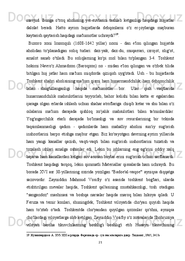 mavjud.   Bunga   o'troq   aholining   yer-suvlarini   tashlab   ketganligi   haqidagi   hujjatlar
dalolat   beradi.   Hatto   ayrim   hujjatlarda   dehqonlarni   o'z   er-joylariga   majburan
kaytarish qaytarish haqidagi ma'lumotlar uchraydi? 19
.    
  Buxoro   xoni   Imomquli   (1608-1642   yillar)   nomi   -   dan   e'lon   qilingan   hujjatda
aholidan   to'planadigan   soliq   turlari:   dax-yak,   dax-du,   muqarrari,   ixrojot,   olig'ot,
amalot   sanab   o'tiladi.   Bu   soliqlarning   ko'pi   mol   bilan   to'plangan   3-4.   Toshkent
hokimi   Navro'z   Ahmadxon   (Baroqxon)   no   -   midan   e'lon   qilingan   va   o'zbek   tilida
bitilgan   huj   jatlar   ham   ma'lum   miqdorda   qiziqish   uyg'otadi.   Ush   -   bu   hujjatlarda
Toshkent shahri aholisining ma'lum qismi ham hunarmandchilik, ham dehqonchilik
bilan   shug'ullanganligi   haqida   ma'lumotlar   bor.   Ular   qish   vaqtlarida
hunarmandchilik   mahsulotlarini   tayyorlab,   bahor   kelishi   bilan   katta   er   egalaridan
ijaraga   olgan  erlarda  ishlash  uchun   shahar   atroflariga  chiqib  ketar   va  shu  bilan  o'z
oilalarini   ma'lum   darajada   qishloq   xo'jalik   mahsulotlari   bilan   ta'minlardilar.
Yog'ingarchilik   etarli   darajada   bo'lmasligi   va   suv   resurslarining   bir   tekisda
taqsimlanmasligi   qadim   -   qadimlarda   ham   mahalliy   aholini   sun'iy   sug'orish
inshootlarini   barpo  etishga   majbur   etgan.  Biz   ko'rayotgan   davrning  ayrim   yillarida
ham   yangi   kanallar   qazish,   vaqti-vaqti   bilan   sug'orish   inshootlarini   tuzatish   va
tozalash   ishlari   amalga   oshirilar   edi.   Lekin   bu   ishlarning   eng   og'irini   oddiy   xalq
bajarsa ham kanallardan kelgan suv asosan boylar erini sug'orish uchun sarflanardi.
Toshkent   haqidagi   tarqoq,   lekin   qimmatli   Materiallar   qissalarda   ham   uchraydi.   Bu
borada   XVI  asr   30-yillarining  oxirida  yozilgan  "Badoe'al-vaqoe'"   ayniqsa   diqqatga
sazovordir.   Zayniddin   Mahmud   Vosifiy   o'z   asarida   toshkent   bog'lari,   ularda
etishtirilgan   mevalar   haqida,   Toshkent   qal'asining   mustahkamligi,   tosh   otadigan
"sangandoz"   mashinasi   va   boshqa   narsalar   haqida   maroq   bilan   hikoya   qiladi.   U
Feruza   va   temir   konlari,   shuningdek,   Toshkent   viloyatida   cho'yan   quyish   haqida
ham   to'xtab   o'tadi.   Toshkentda   cho'yandan   quyilgan   qozonlar   qo'shni,   ayniqsa
cho'llardagi viloyatlarga olib ketilgan. Zayniddin Vosifiy o'z xotiralarida Shohruxiya
viloyati   barcha   tikuvchilarining   boshlig'i   boshlig'i   etib   Husayn   tikuvchining
19  Жувонмардиев А. XVI-XIX асрларда Фарғонада ер- сув масалаларига доир. Тошкент, 1965; 341 b 
21