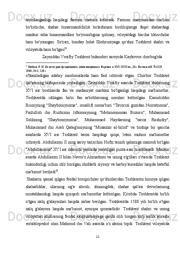 tayinlanganligi   haqidagi   farmon   matnini   keltiradi.   Farmon   mazmunidan   ma'lum
bo'lishicha,   shahar   hunarmandchilik   birlashmasi   boshliqlariga   faqat   shahardagi
mazkur   soha   hunarmandlari   bo'ysunibgina   qolmay,   viloyatdagi   barcha   tikuvchilar
ham   bo'ysungan.   So'zsiz,   bunday   holat   Shohruxiyaga   qo'shni   Toshkent   shahri   va
viloyatida ham bo'lgan 22
.     
  Zayniddin Vosifiy Toshkent hukmdori saroyida Kaykovus chorbog'ida 
                                                           
22
 Набиев Р. Н. Из истo рии феодального землевладения в Фергане в XVI-XVII вв., Из- Вестия АН УзССР. 
1960, № 3, 138 c 
o'tkaziladigan   adabiy   mushoiralarda   ham   faol   ishtirok   etgan.   Chorbor   Toshkent
qal'asining tashqarisida joylashgan.  Zayniddin Vosifiy asarida Toshkent  shahrining
XVI   asr   boshlarida   fan   va   madaniyat   markazi   bo'lganligi   haqidagi   ma'lumotlar,
Toshkentda   ishlagan   ba'zi   fan   arboblarining   nomlari   keltirilgan.   Kamoliddin
Binoiyning   "Shayboniynoma",   muallifi   noma'lum   "Tavorixi   guzidan   Nusratnoma",
Fazlulloh   ibn   Ruzbixon   Isfaxoniyning   "Mehmonnomai   Buxoro",   Muhammad
Solihning   "Shayboniynoma",   Muhammad   Haydarning   "tarixi   Rashidiy",
Muhammad   ibn   Arab   Qatag'oniyning   "Musaxxir   al-bilod"   va   boshqa   bir   qancha
asarlarda   XVI   asr   Toshkent   tarixi   haqidagi   qisqa,   lekin   muhim   ma'lumotlar
uchraydi. Abdullaxon  ІІ  ning saroy tarixchisi Hofiz tanish qalamiga mansub bo'lgan
"Abdullanoma" XVI asr ikkinchi yarmida yaratilgan puxta asar hisoblanadi. Mazkur
asarda Abdullaxon  ІІ  bilan Navro'z Ahmadxon va uning o'g'illari o'rtasida Toshkent
hukmdorligi uchun olib borilgan shiddatli siyosiy va harbiy kurashlar haqida batafsil
ma'lumot beriladi 23
.          
 Shaharni qamal qilgan feodal bosqinchilar qo'shinlaridan Toshkentni himoya qilgan
shaharliklar,   ularning   og'ir   ahvoli,   shuningdek,   shahar   qal'asi   devorlarining
mustahkamligi   haqida   qiziqarli   ma'lumotlar   keltirilgan.   Kitobda   Toshkentda   bo'lib
o'tgan   xalq   g'alayonlari   haqida   xabar   berilgan.   Toshkentda   1588   yili   bo'lib   o'tgan
xalq   g'alayoni   haqida   ma'lumot,   ayniqsa   qimmatlidir.   Toshkent   shahri   va   uning
viloyatlari aholisining feodal ekspluatasiyaga qarshi olib borgan ko'p asrlik kurashi
entsiklopedist   olim  Mahmud  ibn  Vali  asarida   o'z  aksini  topdi.  Toshkent  viloyatida
22