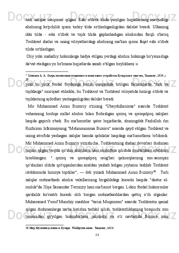 turli   xalqlar   istiqomat   qilgan.   Eski   o'zbek   tilida   yozilgan   hujjatlarning   mavjudligi
aholining   ko'pchilik   qismi   turkiy   tilda   so'zlashganligidan   dalolat   beradi.   Ulkaning
ikki   tilda   -   eski   o'zbek   va   tojik   tilida   gaplashadigan   aholisidan   farqli   o'laroq
Toshkent   shahri   va   uning  viloyatlaridagi   aholining   ma'lum   qismi   faqat   eski   o'zbek
tilida so'zlashgan.          
 Oliy yoki mahalliy hokimlarga hadya etilgan yerdagi aholini hokimga bo'ysunishga
da'vat etadigan yo bo'lmasa hujjatlarda sanab o'tilgan boyliklarni u 
                                                           
23
 СемеTнов А. А. Очерк поземельно-податного и валогового устройства Бухарского ханства, Ташкент, 1929, с. 
29. 
yoki   bu   yirik   feodal   foydasiga   berish   maqsadida   bitilgan   farmonlarda   "turk   va
tojiklarga" murojaat etiladiki, bu Toshkent va Toshkent viloyatida hozirgi o'zbek va
tojiklarning ajdodlari yashaganligidan dalolat beradi.    
  Mir   Muhammad   Amin   Buxoriy   o'zining   "Ubaydullanoma"   asarida   Toshkent
vohasining   boshqa   millat   aholisi   bilan   Birlashgan   qozoq   va   qoraqalpoq   xalqlari
haqida   gapirib   o'tadi.   Bu   ma'lumotlar   qator   hujjatlarda,   shuningdek   Fazlulloh   ibn
Ruzbixon Isfaxoniyning "Mehmonnomai Buxoro" asarida qayd etilgan Toshkent va
uning   atrofida   yashagan   xalqlar   hamda   qabilalar   haqidagi   ma'lumotlarni   to'ldiradi.
Mir Muhammad Amin Buxoriy yozishicha, Toshkentning shahar devorlari dushman
hujum qilgan vaqtda qo'shni aholilarni ham muhofaza qilishda mustahkam istehkom
hisoblangan.   "...qozoq   va   qoraqalpoq   urug'lari   qalmoqlarning   son-sanoqsiz
qo'shinlari oldida qo'rqqanlaridan azaldan yashab kelgan joylarini tashlab Toshkent
istehkomida   himoya   topdilar",   —   deb   yozadi   Muhammad   Amin   Buxoriy 20
.     Turli
xalqlar   mehnatkash   aholisi   vakillarining   birgalikdagi   kurashi   haqida   "dastur   al-
muluk"da Xoja Samandar Termiziy ham ma'lumot bergan. Lekin feodal hukmronlar
qarshilik   ko'rsatib   kurash   olib   borgan   mehnatkashlardan   qattiq   o'ch   olganlar.
Muhammad Yusuf Munshiy mashhur "tarixi Muqimxon" asarida Toshkentni qamal
qilgan dushmanlarga zarba berishni tashkil qilish, toshkentliklarning bosqinchi xon
tomonidan   qo'yilgan   hukmdorlarni   jazolashi   va   o'z   navbatida   Buxoro   xoni
20  Мир Мухаммед Амин-и Бухари. Убайдулла-наме. Ташкент, 163 b 
23  
  