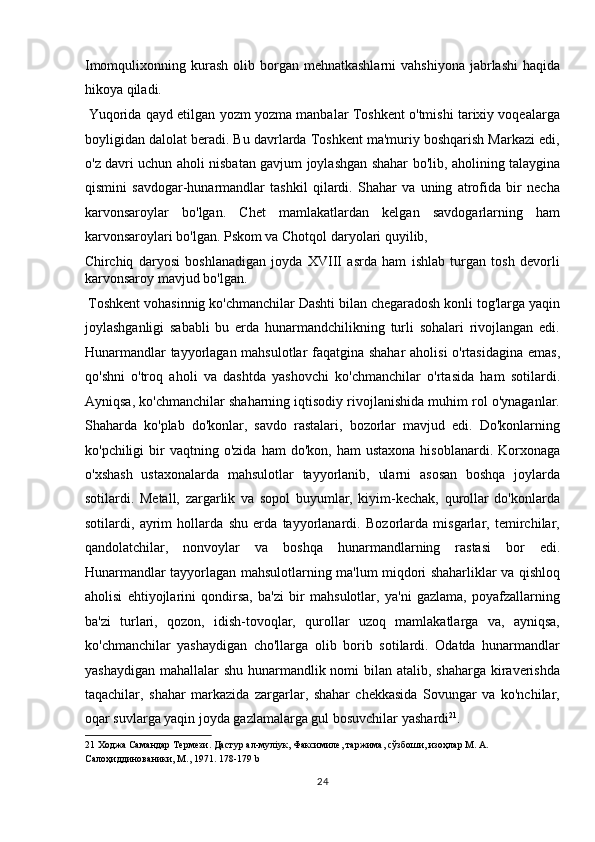 Imomqulixonning kurash  olib  borgan  mehnatkashlarni   vahshiyona  jabrlashi   haqida
hikoya qiladi.      
 Yuqorida qayd etilgan yozm yozma manbalar Toshkent o'tmishi tarixiy voqealarga
boyligidan dalolat beradi. Bu davrlarda Toshkent ma'muriy boshqarish Markazi edi,
o'z davri uchun aholi nisbatan gavjum joylashgan shahar bo'lib, aholining talaygina
qismini   savdogar-hunarmandlar   tashkil   qilardi.   Shahar   va   uning   atrofida   bir   necha
karvonsaroylar   bo'lgan.   Chet   mamlakatlardan   kelgan   savdogarlarning   ham
karvonsaroylari bo'lgan. Pskom va Chotqol daryolari quyilib, 
Chirchiq   daryosi   boshlanadigan   joyda   XVIII   asrda   ham   ishlab   turgan   tosh   devorli
karvonsaroy mavjud bo'lgan.             
 Toshkent vohasinnig ko'chmanchilar Dashti bilan chegaradosh konli tog'larga yaqin
joylashganligi   sababli   bu   erda   hunarmandchilikning   turli   sohalari   rivojlangan   edi.
Hunarmandlar tayyorlagan mahsulotlar faqatgina shahar  aholisi  o'rtasidagina emas,
qo'shni   o'troq   aholi   va   dashtda   yashovchi   ko'chmanchilar   o'rtasida   ham   sotilardi.
Ayniqsa, ko'chmanchilar shaharning iqtisodiy rivojlanishida muhim rol o'ynaganlar.
Shaharda   ko'plab   do'konlar,   savdo   rastalari,   bozorlar   mavjud   edi.   Do'konlarning
ko'pchiligi   bir  vaqtning  o'zida   ham   do'kon,  ham  ustaxona  hisoblanardi.  Korxonaga
o'xshash   ustaxonalarda   mahsulotlar   tayyorlanib,   ularni   asosan   boshqa   joylarda
sotilardi.   Metall,   zargarlik   va   sopol   buyumlar,   kiyim-kechak,   qurollar   do'konlarda
sotilardi,   ayrim   hollarda   shu   erda   tayyorlanardi.   Bozorlarda   misgarlar,   temirchilar,
qandolatchilar,   nonvoylar   va   boshqa   hunarmandlarning   rastasi   bor   edi.
Hunarmandlar tayyorlagan mahsulotlarning ma'lum miqdori shaharliklar va qishloq
aholisi   ehtiyojlarini   qondirsa,   ba'zi   bir   mahsulotlar,   ya'ni   gazlama,   poyafzallarning
ba'zi   turlari,   qozon,   idish-tovoqlar,   qurollar   uzoq   mamlakatlarga   va,   ayniqsa,
ko'chmanchilar   yashaydigan   cho'llarga   olib   borib   sotilardi.   Odatda   hunarmandlar
yashaydigan mahallalar  shu hunarmandlik nomi bilan atalib, shaharga kiraverishda
taqachilar,   shahar   markazida   zargarlar,   shahar   chekkasida   Sovungar   va   ko'nchilar,
oqar suvlarga yaqin joyda gazlamalarga gul bosuvchilar yashardi 21
.        
21  Ходжа Самандар Термези. Дастур ал-муліук, Факсимиле, таржима, сўзбоши, изоҳлар М. А. 
Салоҳиддинованики, Μ., 1971. 178-179 b  
24