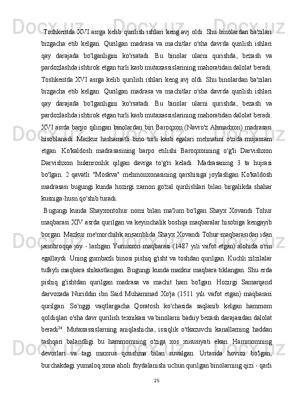   Toshkentda XVI asrga kelib qurilish ishlari keng avj oldi. Shu binolardan ba'zilari
bizgacha   etib   kelgan.   Qurilgan   madrasa   va   machitlar   o'sha   davrda   qurilish   ishlari
qay   darajada   bo'lganligini   ko'rsatadi.   Bu   binolar   ularni   qurishda,   bezash   va
pardozlashda ishtirok etgan turli kasb mutaxassislarining mahoratidan dalolat beradi.
Toshkentda  XVI  asrga kelib qurilish ishlari  keng avj  oldi. Shu binolardan ba'zilari
bizgacha   etib   kelgan.   Qurilgan   madrasa   va   machitlar   o'sha   davrda   qurilish   ishlari
qay   darajada   bo'lganligini   ko'rsatadi.   Bu   binolar   ularni   qurishda,   bezash   va
pardozlashda ishtirok etgan turli kasb mutaxassislarining mahoratidan dalolat beradi.
XVI asrda barpo qilingan binolardan biri Baroqxon (Navro'z Ahmadxon) madrasasi
hisoblanadi.   Mazkur   hashamatli   bino   turli   kasb   egalari   mehnatini   o'zida   mujassam
etgan.   Ko'kaldosh   madrasasining   barpo   etilishi   Baroqxonning   o'g'li   Darvishxon
Darvishxon   hukmronlik   qilgan   davrga   to'g'ri   keladi.   Madrasaning   3   ta   hujrasi
bo'lgan.   2   qavatli   "Moskva"   mehmonxonasining   qarshisiga   joylashgan   Ko'kaldosh
madrasasi   bugungi   kunda   hozirgi   zamon   go'zal   qurilishlari   bilan   birgalikda   shahar
kusniga-husn qo'shib turadi.     
  Bugungi   kunda   Shayxontohur   nomi   bilan   ma'lum   bo'lgan   Shayx   Xovandi   Tohur
maqbarasi XIV asrda qurilgan va keyinchalik boshqa maqbaralar hisobiga kengayib
borgan. Mazkur me'morchilik ansamblida Shayx Xovandi Tohur maqbarasidan idan
janubroqqa joy - lashgan Yunusxon maqbarasi (1487 yili vafot etgan) alohida o'rin
egallaydi. Uning gumbazli binosi pishiq g'isht va toshdan qurilgan. Kuchli zilzilalar
tufayli maqbara shikastlangan. Bugungi kunda mazkur maqbara tiklangan. Shu erda
pishiq   g'ishtdan   qurilgan   madrasa   va   machit   ham   bo'lgan.   Hozirgi   Samarqand
darvozada   Nuriddin   ibn   Said   Muhammad   Xo'ja   (1511   yili   vafot   etgan)   maqbarasi
qurilgan.   So'nggi   vaqtlargacha   Qoratosh   ko'chasida   saqlanib   kelgan   hammom
qoldiqlari o'sha davr qurilish texnikasi va binolarni badiiy bezash darajasidan dalolat
beradi 26
.   Mutaxassislarning   aniqlashicha,   issiqlik   o'tkazuvchi   kanallarning   haddan
tashqari   balandligi   bu   hammomning   o'ziga   xos   xususiyati   ekan.   Hammomning
devorlari   va   tagi   maxsus   qorishma   bilan   suvalgan.   Urtasida   hovuzi   bo'lgan,
burchakdagi yumaloq xona aholi foydalanishi uchun qurilgan binolarning qizi - qarli
25  
  